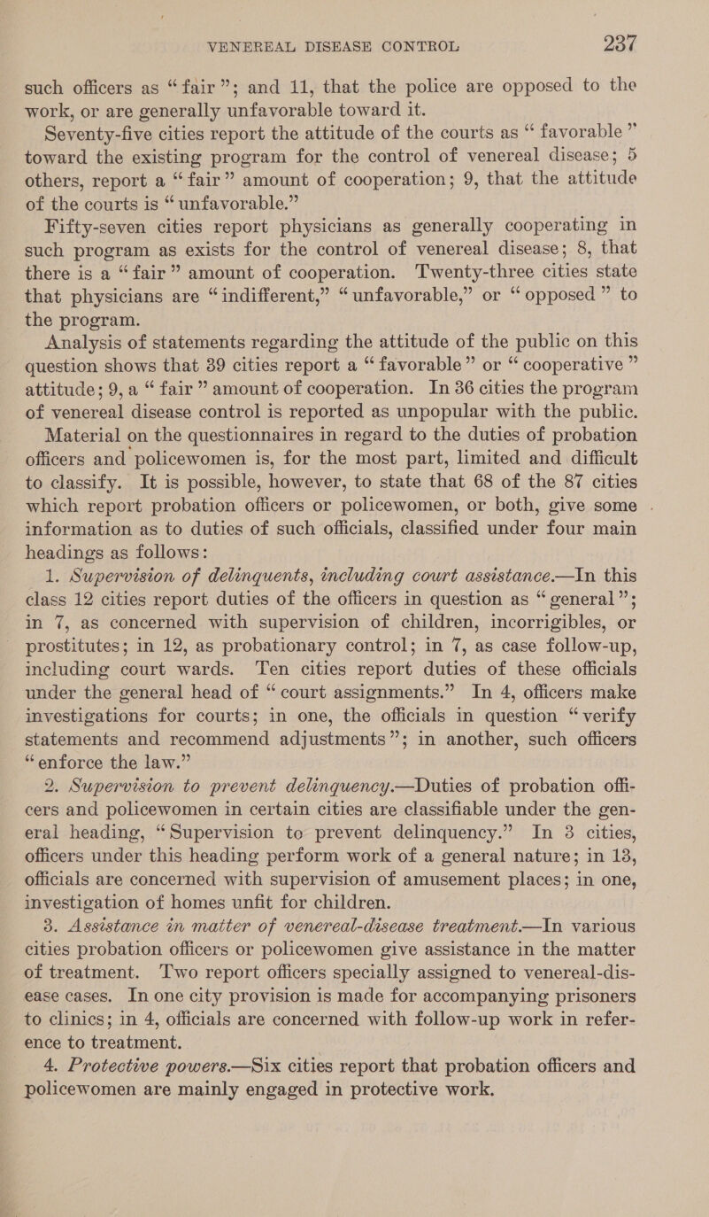 such officers as “fair”; and 11, that the police are opposed to the work, or are generally unfavorable toward it. Seventy-five cities report the attitude of the courts as “ favorable ” toward the existing program for the control of venereal disease; 5 others, report a “fair” amount of cooperation; 9, that the attitude of the courts is “ unfavorable.” Fifty-seven cities report physicians as generally cooperating in such program as exists for the control of venereal disease; 8, that there is a “fair” amount of cooperation. Twenty-three cities state that physicians are “indifferent,” “unfavorable,” or ‘“ opposed ” to the program. Analysis of statements regarding the attitude of the public on this question shows that 39 cities report a “ favorable” or “ cooperative ” attitude; 9, a “fair” amount of cooperation. In 36 cities the program of venereal disease control is reported as unpopular with the public. Material on the questionnaires in regard to the duties of probation officers and policewomen is, for the most part, limited and difficult to classify. It is possible, however, to state that 68 of the 87 cities which report probation officers or policewomen, or both, give some . information as to duties of such officials, classified under four main headings as follows: 1. Supervision of delinquents, including court assistance.—In this class 12 cities report duties of the officers in question as “ general”’; in 7, as concerned with supervision of children, incorrigibles, or prostitutes; in 12, as probationary control; in 7, as case follow-up, including court wards. Ten cities report duties of these officials under the general head of “ court assignments.” In 4, officers make investigations for courts; in one, the officials in question “ verify statements and recommend adjustments”; in another, such officers “enforce the law.” 2. Supervision to prevent delinquency.—Duties of probation offi- cers and policewomen in certain cities are classifiable under the gen- eral heading, “Supervision to prevent delinquency.” In 3 cities, officers under this heading perform work of a general nature; in 18, officials are concerned with supervision of amusement places; in one, investigation of homes unfit for children. 3. Assistance in matter of venereal-disease treatment.—In various cities probation oflicers or policewomen give assistance in the matter of treatment. ‘Two report officers specially assigned to venereal-dis- ease cases. In one city provision is made for accompanying prisoners to clinics; in 4, officials are concerned with follow-up work in refer- ence to treatment. | 4. Protective powers.—Six cities report that probation officers and policewomen are mainly engaged in protective work.