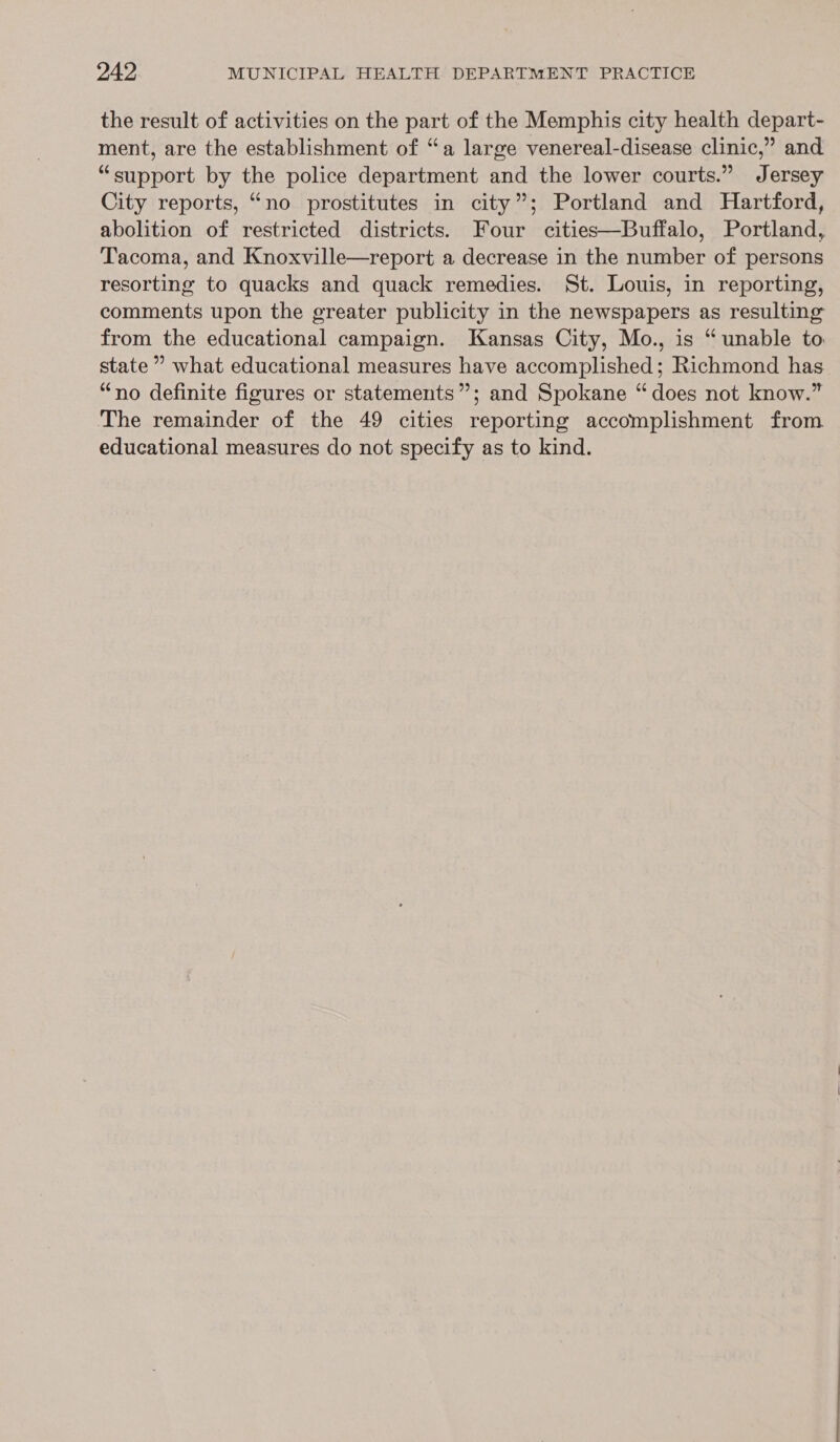 the result of activities on the part of the Memphis city health depart- ment, are the establishment of “a large venereal-disease clinic,” and “support by the police department and the lower courts.” Jersey City reports, “no prostitutes in city”; Portland and Hartford, abolition of restricted districts. Four cities—Buffalo, Portland, Tacoma, and Knoxville—report a decrease in the number of persons resorting to quacks and quack remedies. St. Louis, in reporting, comments upon the greater publicity in the newspapers as resulting from the educational campaign. Kansas City, Mo., is “unable to state ” what educational measures have accomplished; Richmond has “no definite figures or statements”; and Spokane “does not know.” The remainder of the 49 cities reporting accomplishment from educational measures do not specify as to kind.