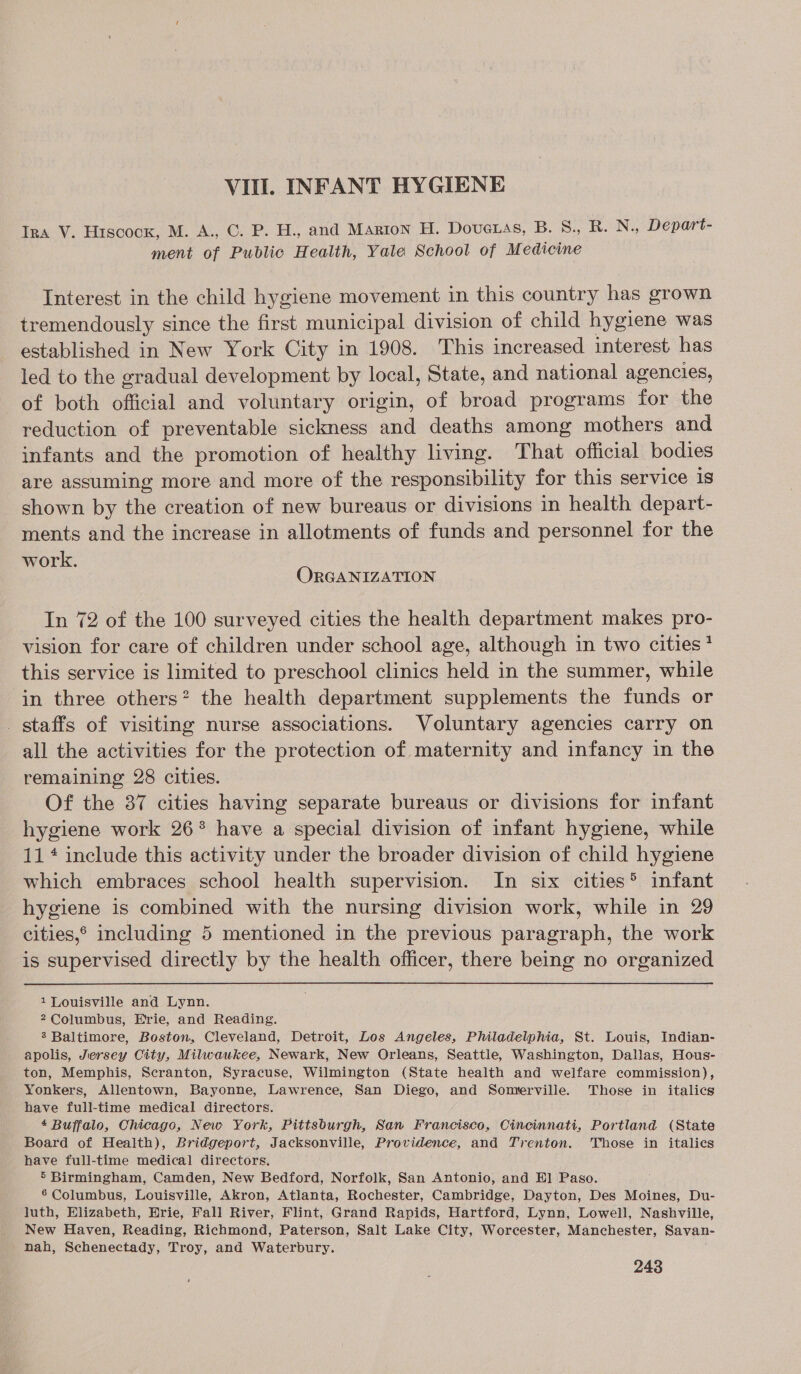 VIII INFANT HYGIENE Tra V. Hiscock, M. A., C. P. H., and Marton H. DovucLas, B. S., R. N., Depart- ment of Public Health, Yale School of Medicine Interest in the child hygiene movement in this country has grown tremendously since the first municipal division of child hygiene was established in New York City in 1908. This increased interest has led to the gradual development by local, State, and national agencies, of both official and voluntary origin, of broad programs for the reduction of preventable sickness and deaths among mothers and infants and the promotion of healthy living. That official bodies are assuming more and more of the responsibility for this service is shown by the creation of new bureaus or divisions in health depart- ments and the increase in allotments of funds and personnel for the work. ORGANIZATION In 72 of the 100 surveyed cities the health department makes pro- vision for care of children under school age, although in two cities * this service is limited to preschool clinics held in the summer, while in three others’ the health department supplements the funds or staffs of visiting nurse associations. Voluntary agencies carry on all the activities for the protection of maternity and infancy in the remaining 28 cities. Of the 37 cities having separate bureaus or divisions for infant hygiene work 26° have a special division of infant hygiene, while 11 * include this activity under the broader division of child hygiene which embraces school health supervision. In six cities® infant hygiene is combined with the nursing division work, while in 29 cities,® including 5 mentioned in the previous paragraph, the work is supervised directly by the health officer, there being no organized 1 Louisville and Lynn. 2 Columbus, Erie, and Reading. 3 Baltimore, Boston, Cleveland, Detroit, Los Angeles, Philadelphia, St. Louis, Indian- apolis, Jersey City, Milwaukee, Newark, New Orleans, Seattle, Washington, Dallas, Hous- ton, Memphis, Scranton, Syracuse, Wilmington (State health and welfare commission), Yonkers, Allentown, Bayonne, Lawrence, San Diego, and Somerville. Those in italics have full-time medical directors. 4 Buffalo, Chicago, New York, Pittsburgh, San Francisco, Cincinnati, Portland (State Board of Health), Bridgeport, Jacksonville, Providence, and Trenton. Those in italics have full-time medical directors. 5 Birmingham, Camden, New Bedford, Norfolk, San Antonio, and Hl Paso. 6 Columbus, Louisville, Akron, Atlanta, Rochester, Cambridge, Dayton, Des Moines, Du- luth, Elizabeth, Hrie, Fall River, Flint, Grand Rapids, Hartford, Lynn, Lowell, Nashville, New Haven, Reading, Richmond, Paterson, Salt Lake City, Worcester, Manchester, Savan- nah, Schenectady, Troy, and Waterbury.