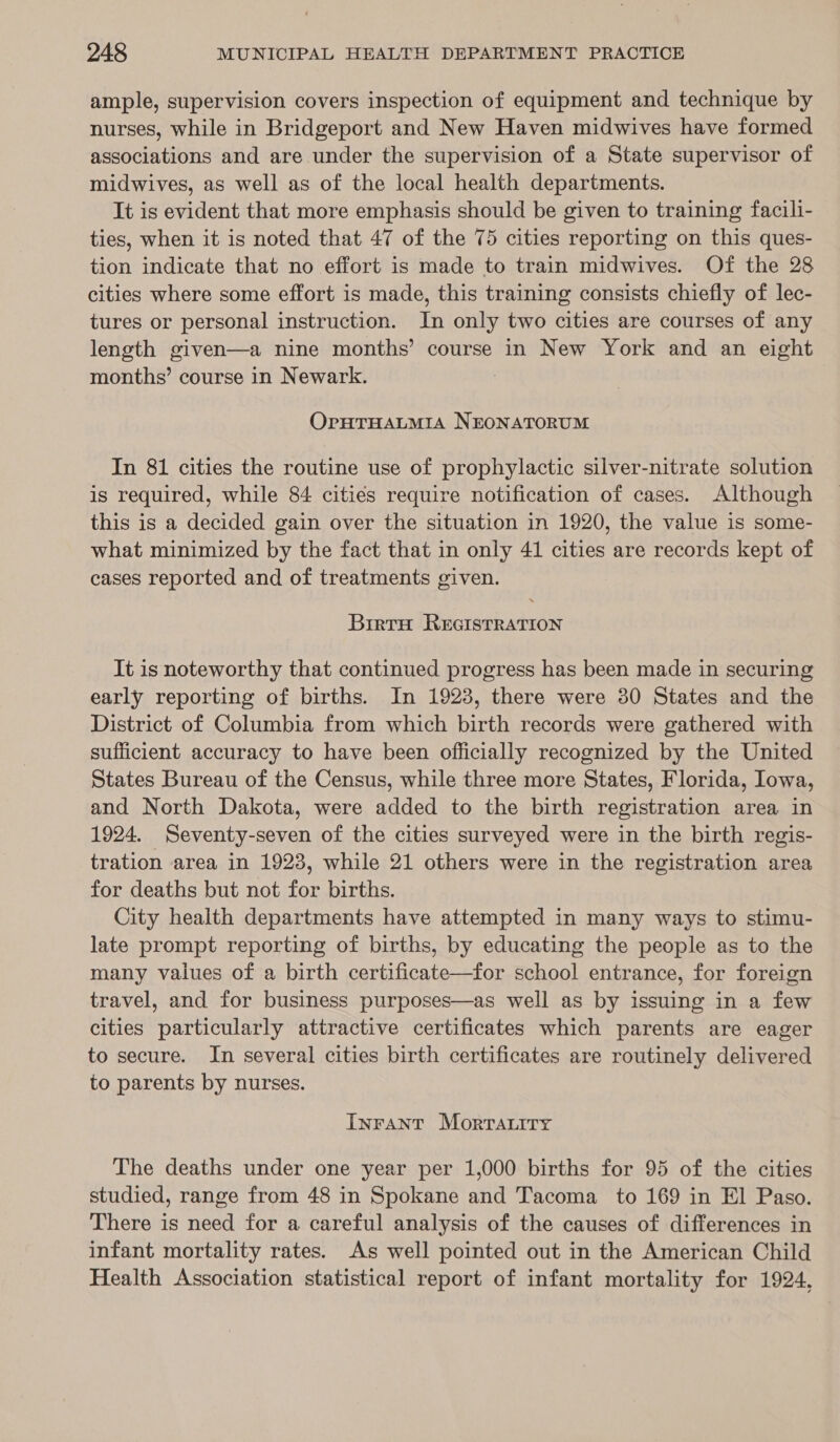 ample, supervision covers inspection of equipment and technique by nurses, while in Bridgeport and New Haven midwives have formed associations and are under the supervision of a State supervisor of midwives, as well as of the local health departments. It is evident that more emphasis should be given to training facili- ties, when it is noted that 47 of the 75 cities reporting on this ques- tion indicate that no effort is made to train midwives. Of the 28 cities where some effort is made, this training consists chiefly of lec- tures or personal instruction. In only two cities are courses of any length given—a nine months’ course in New York and an eight months’ course in Newark. OrHTHALMIA NEONATORUM In 81 cities the routine use of prophylactic silver-nitrate solution is required, while 84 cities require notification of cases. Although this is a decided gain over the situation in 1920, the value is some- what minimized by the fact that in only 41 cities are records kept of cases reported and of treatments given. BirtH REGISTRATION It is noteworthy that continued progress has been made in securing early reporting of births. In 1923, there were 30 States and the District of Columbia from which birth records were gathered with sufficient accuracy to have been officially recognized by the United States Bureau of the Census, while three more States, Florida, Iowa, and North Dakota, were added to the birth registration area in 1924. Seventy-seven of the cities surveyed were in the birth regis- tration area in 1923, while 21 others were in the registration area for deaths but not for births. City health departments have attempted in many ways to stimu- late prompt reporting of births, by educating the people as to the many values of a birth certificate—for school entrance, for foreign travel, and for business purposes—as well as by issuing in a few cities particularly attractive certificates which parents are eager to secure. In several cities birth certificates are routinely delivered to parents by nurses. InFANT Morrauity The deaths under one year per 1,000 births for 95 of the cities studied, range from 48 in Spokane and Tacoma to 169 in El Paso. There is need for a careful analysis of the causes of differences in infant mortality rates. As well pointed out in the American Child Health Association statistical report of infant mortality for 1924,