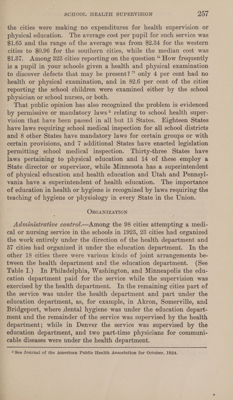 the cities were making no expenditures for health supervision or physical education. The average cost per pupil for such service was $1.65 and the range of the average was from $2.34 for the western cities to $0.96 for the southern cities, while the median cost was $1.87. Among 328 cities reporting on the question “ How frequently is a pupil in your schools given a health and physical examination to discover defects that may be present?” only 4 per cent had no health or physical examination, and in 82.6 per cent of the cities reporting the school children were examined either by the school physician or school nurses, or both. That public opinion has also recognized the problem is evidenced by permissive or mandatory laws? relating to school health super- vision that have been passed in all but 13 States. Eighteen States have laws requiring school medical inspection for all school districts and 8 other States have mandatory laws for certain groups or with certain provisions, and 7 additional States have enacted legislation permitting school medical inspection. Thirty-three States have laws pertaining to physical education and 14 of these employ a State director or supervisor, while Minnesota has a superintendent of physical education and health education and Utah and Pennsyl- vania have a superintendent of health education. The importance of education in health or hygiene is recognized by laws requiring the teaching of hygiene or physiology in every State in the Union. OrGANIZATION Administratwe control Among the 98 cities attempting a medi- cal or nursing service in the schools in 1923, 23 cities had organized the work entirely under the direction of the health department and 57 cities had organized it under the education department. In the other 18 cities there were various kinds of joint arrangements be- tween the health department and the education department. (See Table I.) In Philadelphia, Washington, and Minneapolis the edu- cation department paid for the service while the supervision was exercised by the health department. In the remaining cities part of the service was under the health department and part under the education department, as, for example, in Akron, Somerville, and Bridgeport, where dental hygiene was under the education depart- ment and the remainder of the service was supervised by the health department; while in Denver the service was supervised by the education department, and two part-time physicians for communi- cable diseases were under the health department. 2 See Journal of the American Public Health Association for October, 1924.