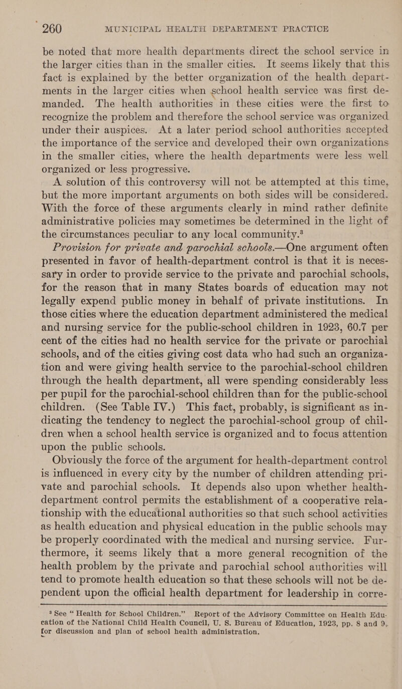 be noted that more health departments direct the school service in the larger cities than in the smaller cities. It seems likely that this fact is explained by the better organization of the health depart- ments in the larger cities when school health service was first de- manded. The health authorities in these cities were the first to recognize the problem and therefore the school service was organized under their auspices. At a later period school authorities accepted the importance of the service and developed their own organizations in the smaller cities, where the health departments were less well organized or less progressive. A solution of this controversy will not be attempted at this time, but the more important arguments on both sides will be considered. With the force of these arguments clearly in mind rather definite administrative policies may sometimes be determined in the light of the circumstances peculiar to any local community.® Provision for private and parochial schools—One argument often presented in favor of health-department control is that it is neces- sary in order to provide service to the private and parochial schools, for the reason that in many States boards of education may not legally expend public money in behalf of private institutions. In those cities where the education department administered the medical and nursing service for the public-school children in 19238, 60.7 per cent of the cities had no health service for the private or parochial schools, and of the cities giving cost data who had such an organiza- tion and were giving health service to the parochial-school children through the health department, all were spending considerably less per pupil for the parochial-school children than for the public-school children. (See Table IV.) ‘This fact, probably, is significant as in- dicating the tendency to neglect the parochial-school group of chil- dren when a school health service is organized and to focus attention upon the public schools. Obviously the force of the argument for health-department control is influenced in every city by the number of children attending pri- vate and parochial schools. It depends also upon whether health- department control permits the establishment of a cooperative rela- tionship with the educational authorities so that such school activities as health education and physical education in the public schools may be properly coordinated with the medical and nursing service. Fur- thermore, it seems likely that a more general recognition of the health problem by the private and parochial school authorities will tend to promote health education so that these schools will not be de- pendent upon the official health department for leadership in corre- 8 See “ Health for School Children.” Report of the Advisory Committee on Health Edu- cation of the National Child Health Council, U. S. Bureau of Education, 1923, pp. 8 and 9,. for discussion and plan of school health administration.