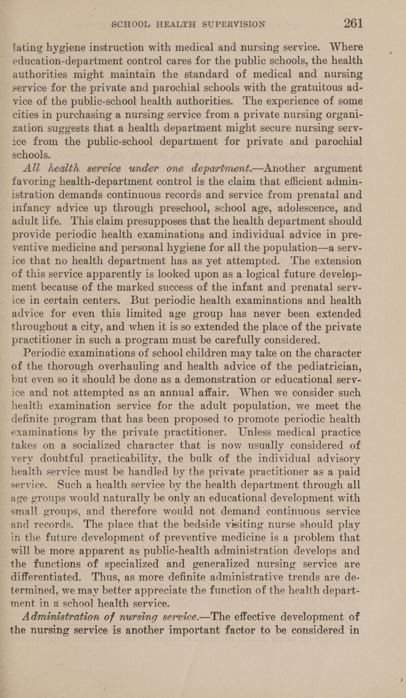 lating hygiene instruction with medical and nursing service. Where education-department control cares for the public schools, the health authorities might maintain the standard of medical and nursing service for the private and parochial schools with the gratuitous ad- vice of the public-school health authorities. The experience of some cities in purchasing a nursing service from a private nursing organi- zation suggests that a health department might secure nursing serv- ice from the public-school department for private and parochial schools. All health service under one department—Another argument favoring health-department control is the claim that efficient admin- istration demands continuous records and service from prenatal and infancy advice up through preschool, school age, adolescence, and adult life. This claim presupposes that the health department should provide periodic health examinations and individual advice in pre- ventive medicine and personal hygiene for all the population—a serv- ice that no health department has as yet attempted. The extension of this service apparently is looked upon as a logical future develep- ment because of the marked success of the infant and prenatal serv- ice in certain centers. But periodic health examinations and health advice for even this limited age group has never been extended throughout a city, and when it is so extended the place of the private practitioner in such a program must be carefully considered. Periodic examinations of school children may take on the character of the thorough overhauling and health advice of the pediatrician, but even so it should be done as a demonstration or educational serv- ice and not attempted as an annual affair. When we consider such - health examination service for the adult population, we meet the definite program that has been proposed to promote periodic health examinations by the private practitioner. Unless medical practice takes on a socialized character that is now usually considered of very doubtful practicability, the bulk of the individual advisory health service must be handled by the private practitioner as a paid service. Such a health service by the health department through all age groups would naturally be only an educational development with small groups, and therefore would not demand continuous service and records. The place that the bedside visiting nurse should play in the future development of preventive medicine is a problem that will be more apparent as public-health administration develops and the functions of specialized and generalized nursing service are differentiated. Thus, as more definite administrative trends are de- termined, we may better appreciate the function of the health depart- ment in a school health service. Administration of nursing service—The effective development of the nursing service is another important factor to be considered in