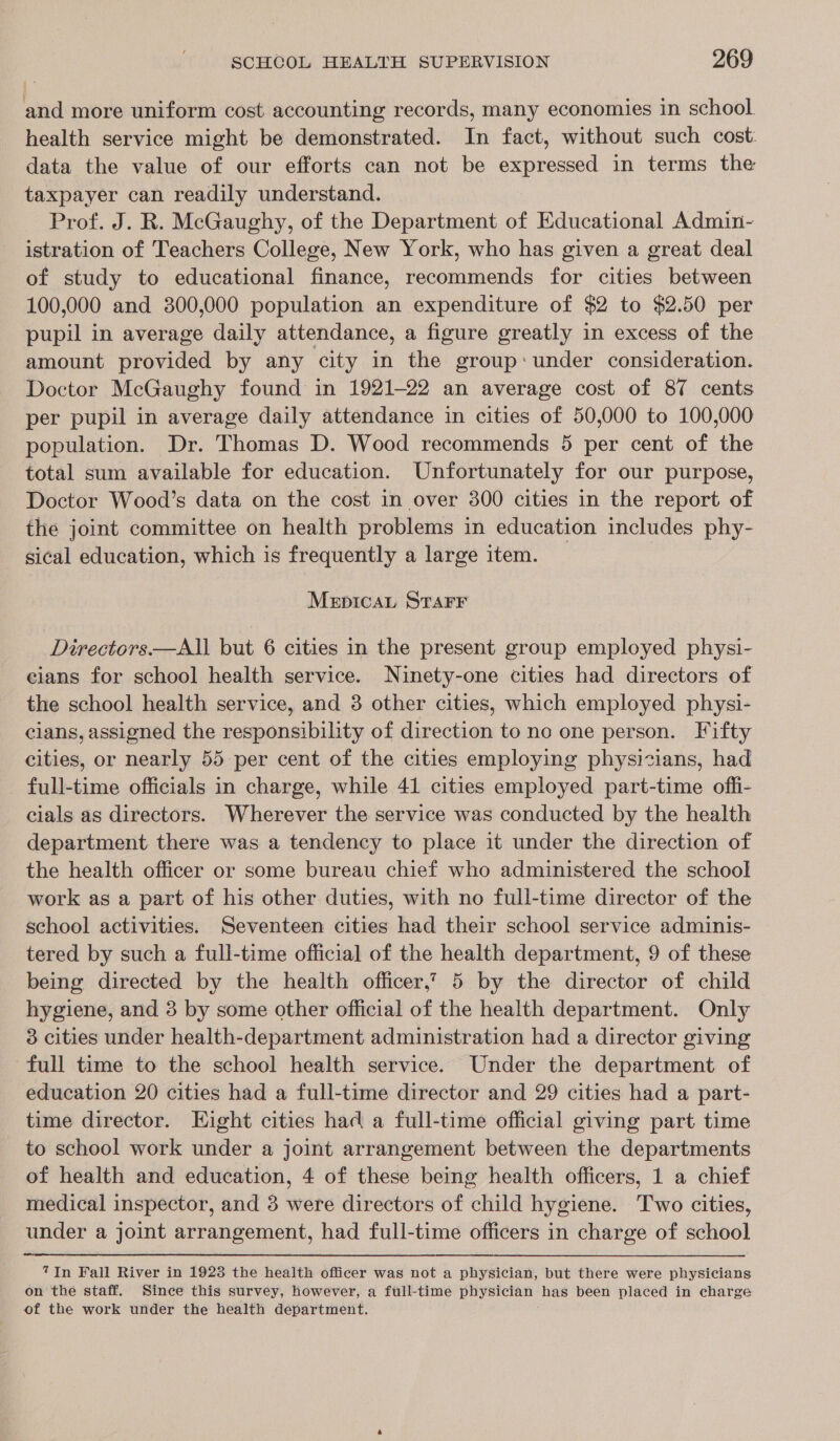 and more uniform cost accounting records, many economies in school health service might be demonstrated. In fact, without such cost: data the value of our efforts can not be expressed in terms the taxpayer can readily understand. Prof. J. R. McGaughy, of the Department of Educational Admin- istration of Teachers College, New York, who has given a great deal of study to educational finance, recommends for cities between 100,000 and 300,000 population an expenditure of $2 to $2.50 per pupil in average daily attendance, a figure greatly in excess of the amount provided by any city in the group:under consideration. Doctor McGaughy found in 1921-22 an average cost of 87 cents per pupil in average daily attendance in cities of 50,000 to 100,000 population. Dr. Thomas D. Wood recommends 5 per cent of the total sum available for education. Unfortunately for our purpose, Doctor Wood’s data on the cost in over 800 cities in the report of the joint committee on health problems in education includes phy- sical education, which is frequently a large item. Mepicat STAFF Directors.—All but 6 cities in the present group employed physi- cians for school health service. Ninety-one cities had directors of the school health service, and 3 other cities, which employed physi- cians, assigned the responsibility of direction to no one person. Fifty cities, or nearly 55 per cent of the cities employing physicians, had full-time officials in charge, while 41 cities employed part-time offi- cials as directors. Wherever the service was conducted by the health department there was a tendency to place it under the direction of the health officer or some bureau chief who administered the school work as a part of his other duties, with no full-time director of the school activities. Seventeen cities had their school service adminis- tered by such a full-time official of the health department, 9 of these being directed by the health officer.’ 5 by the director of child hygiene, and 3 by some other official of the health department. Only 3 cities under health-department administration had a director giving full time to the school health service. Under the department of education 20 cities had a full-time director and 29 cities had a part- time director. Eight cities had a full-time official giving part time to school work under a joint arrangement between the departments of health and education, 4 of these being health officers, 1 a chief medical inspector, and 3 were directors of child hygiene. Two cities, under a joint arrangement, had full-time officers in charge of school 7In Fall River in 19238 the health officer was not a physician, but there were physicians on the staff. Since this survey, however, a full-time physician has been placed in charge of the work under the health department.