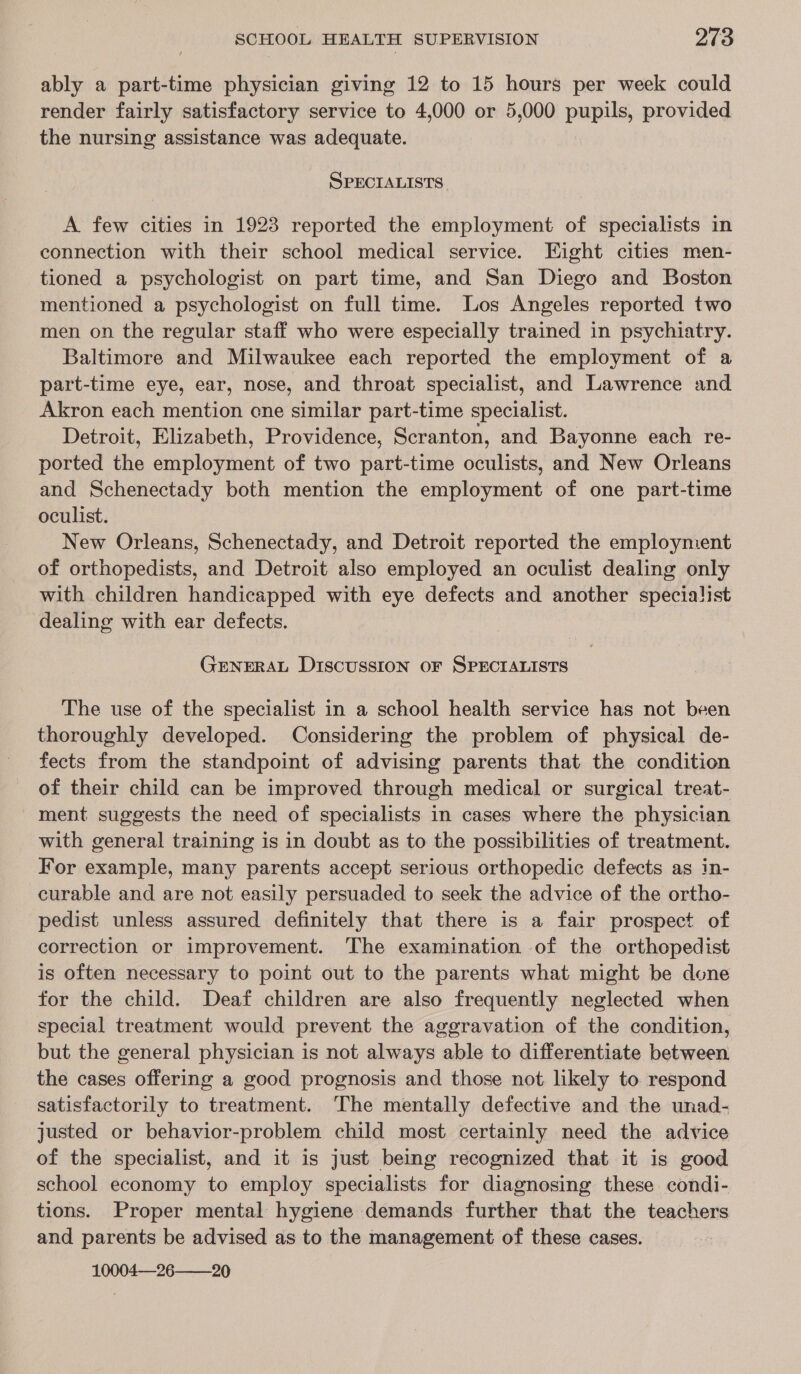 ably a part-time physician giving 12 to 15 hours per week could render fairly satisfactory service to 4,000 or 5,000 pupils, provided the nursing assistance was adequate. SPECIALISTS. A few cities in 1923 reported the employment of specialists in connection with their school medical service. Eight cities men- tioned a psychologist on part time, and San Diego and Boston mentioned a psychologist on full time. Los Angeles reported two men on the regular staff who were especially trained in psychiatry. Baltimore and Milwaukee each reported the employment of a part-time eye, ear, nose, and throat specialist, and Lawrence and Akron each mention one similar part-time specialist. Detroit, Elizabeth, Providence, Scranton, and Bayonne each re- ported the employment of two part-time oculists, and New Orleans and Schenectady both mention the employment of one part-time oculist. New Orleans, Schenectady, and Detroit reported the employment of orthopedists, and Detroit also employed an oculist dealing only with children handicapped with eye defects and another specialist dealing with ear defects. GENERAL DIscUSSION OF SPECIALISTS The use of the specialist in a school health service has not been thoroughly developed. Considering the problem of physical de- fects from the standpoint of advising parents that the condition of their child can be improved through medical or surgical treat- ment suggests the need of specialists in cases where the physician with general training is in doubt as to the possibilities of treatment. For example, many parents accept serious orthopedic defects as in- curable and are not easily persuaded to seek the advice of the ortho- pedist unless assured definitely that there is a fair prospect of correction or improvement. The examination of the orthopedist is often necessary to point out to the parents what might be done for the child. Deaf children are also frequently neglected when special treatment would prevent the aggravation of the condition, but the general physician is not always able to differentiate between the cases offering a good prognosis and those not likely to respond satisfactorily to treatment. ‘The mentally defective and the unad- justed or behavior-problem child most certainly need the advice of the specialist, and it is just being recognized that it is good school economy to employ specialists for diagnosing these condi- tions. Proper mental hygiene demands further that the teachers and parents be advised as to the management of these cases. 10004—26——20