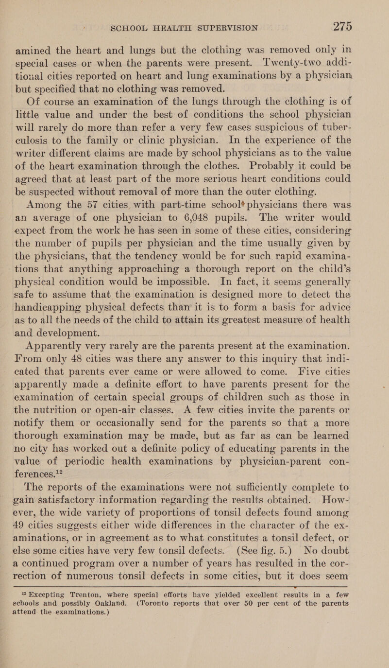 amined the heart and lungs but the clothing was removed only in special cases or when the parents were present. Twenty-two addi- tional cities reported on heart and lung examinations by a physician. but specified that no clothing was removed. Of course an examination of the lungs through the clothing is of little value and under the best of conditions the school physician will rarely do more than refer a very few cases suspicious of tuber- culosis to the family or clinic physician. In the experience of the writer different claims are made by school physicians as to the value of the heart examination through the clothes. Probably it could be agreed that at least part of the more serious heart conditions could be suspected without removal of more than the outer clothing. Among the 57 cities with part-time school* physicians there was an average of one physician to 6,048 pupils. The writer would expect from the work he has seen in some of these cities, considering the number of pupils per physician and the time usually given by the physicians, that the tendency would be for such rapid examina- tions that anything approaching a thorough report on the child’s physical condition would be impossible. In fact, it seems generally safe to assume that the examination is designed more to detect the handicapping physical defects than’ it is to form a basis for advice as to all the needs of the child to attain its greatest measure of health and development. Apparently very rarely are the parents present at the examination. From only 48 cities was there any answer to this inquiry that indi- cated that parents ever came or were allowed to come. Five cities apparently made a definite effort to have parents present for the examination of certain special groups of children such as those in the nutrition or open-air classes. A few cities invite the parents or notify them or occasionally send for the parents so that a more thorough examination may be made, but as far as can be learned no city has worked out a definite policy of educating parents in the value of periodic health examinations by physician-parent con- ferences.” The reports of the examinations were not sufficiently complete to gain satisfactory information regarding the results obtained. How- ever, the wide variety of proportions of tonsil defects found among 49 cities suggests either wide differences in the character of the ex- aminations, or in agreement as to what constitutes a tonsil defect, or else some cities have very few tonsil defects. (See fig. 5.) No doubt a continued program over a number of years has resulted in the cor- rection of numerous tonsil defects in some cities, but it does seem  ”% Excepting Trenton, where special efforts have yielded excellent results in a few schools and possibly Oakland. (Tororto reports that over 50 per cent of the parents attend. the .examinations.)