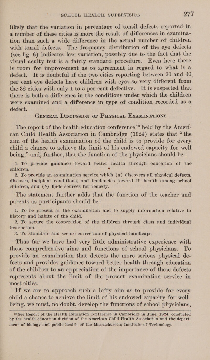 likely that the variation in percentage of tonsil defects reported in a number of these cities is more the result of differences in examina- tion than such a wide difference in the actual number of children with tonsil defects. The frequency distribution of the eye defects (see fig. 6) indicates less variation, possibly due to the fact that the visual acuity test is a fairly standard procedure. Even here there is room for improvement as to agreement in regard to what is a defect. It is doubtful if the two cities reporting between 20 and 30 per cent. eye defects have children with eyes so very different from the 32 cities with only 1 to 5 per cent defective. It is suspected that ‘there is both a difference in the conditions under which the children were examined and a difference in type of condition recorded as a. defect. | GENERAL Discussion oF PuysicaL EXaMINATIONS The report of the health education conference * held by the Ameri- can Child Health Association in Cambridge (1924) states that “the aim of the health examination of the child is to provide for every child a chance to achieve the limit of his endowed capacity for well being,” and, further, that the function of the physicians should be: 1. To provide guidance toward better health through education of the children. : 2. To provide an examination service which (a) discovers all physical defects, diseases, incipient conditions, and tendencies toward ill health among school children, and (0) finds sources for remedy. The statement further adds that the function of the teacher and parents as participants should be: 1. To be present at the examination and to supply information relative to history and habits of the child. 2. To secure the cooperation of the children through class and individual instruction. 3. To stimulate and secure correction of physical handicaps. Thus far we have had very little administrative experience with these comprehensive aims and functions of school physicians. To provide an examination that detects the more serious physical de- fects and provides guidance toward better health through education of the children to an appreciation of the importance of these defects represents about the limit of the present examination service in most cities. If we are to approach such a lofty aim as to provide for every child a chance to achieve the limit of his endowed capacity for well- being, we must, no doubt, develop the functions of school physicians, 18 See Report of the Health Education Conference in Cambridge in J une, 1924, conducted by the health education division of the American Child Health Association and the depart- ment of biology and public health of the Massachusetts Institute of Technology.
