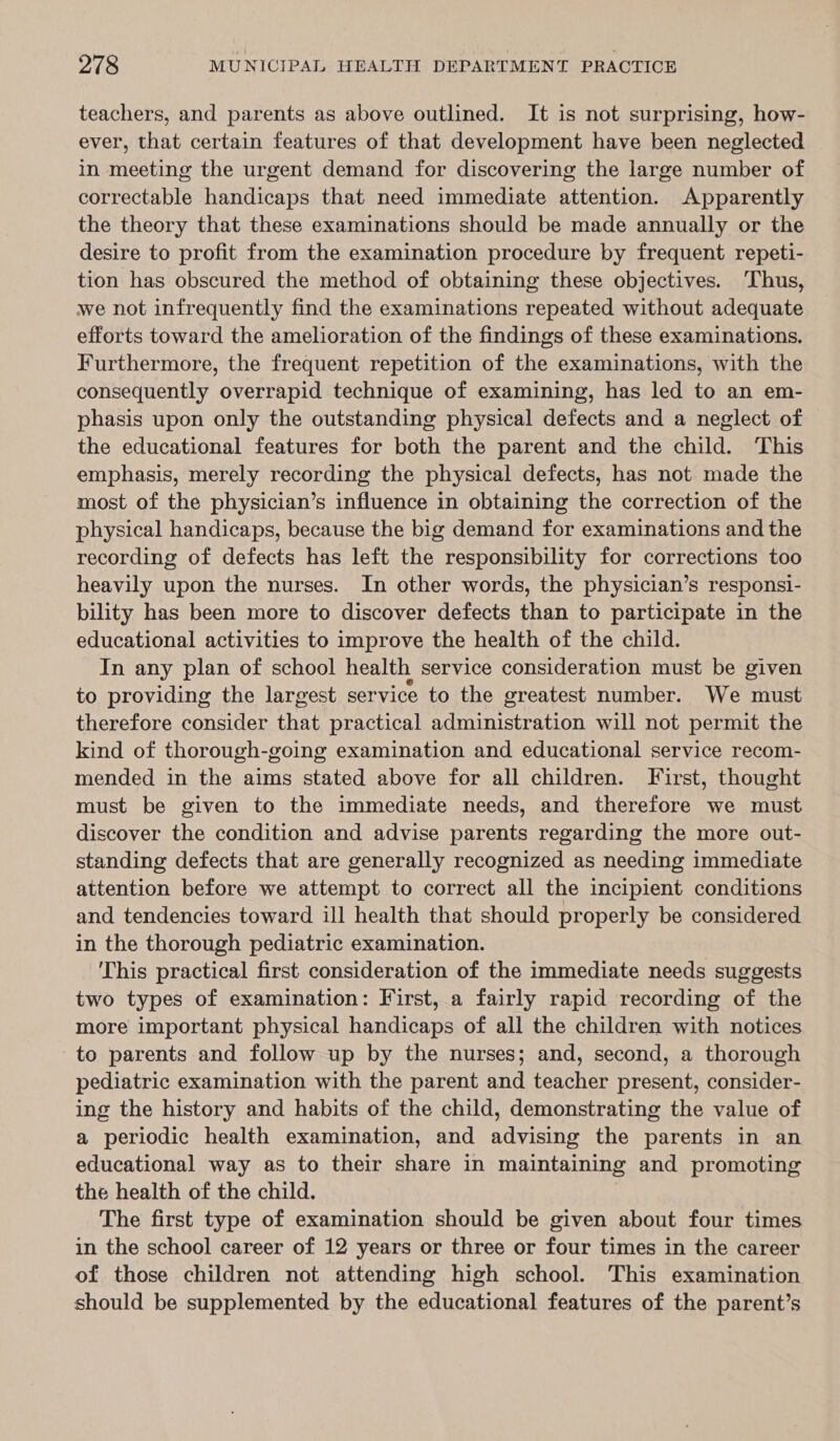 teachers, and parents as above outlined. It is not surprising, how- ever, that certain features of that development have been neglected in meeting the urgent demand for discovering the large number of correctable handicaps that need immediate attention. Apparently the theory that these examinations should be made annually or the desire to profit from the examination procedure by frequent repeti- tion has obscured the method of obtaining these objectives. Thus, we not infrequently find the examinations repeated without adequate efforts toward the amelioration of the findings of these examinations. Furthermore, the frequent repetition of the examinations, with the consequently overrapid technique of examining, has led to an em- phasis upon only the outstanding physical defects and a neglect of the educational features for both the parent and the child. ‘This emphasis, merely recording the physical defects, has not made the most of the physician’s influence in obtaining the correction of the physical handicaps, because the big demand for examinations and the recording of defects has left the responsibility for corrections too heavily upon the nurses. In other words, the physician’s responsi- bility has been more to discover defects than to participate in the educational activities to improve the health of the child. In any plan of school health service consideration must be given to providing the largest service to the greatest number. We must therefore consider that practical administration will not permit the kind of thorough-going examination and educational service recom- mended in the aims stated above for all children. First, thought must be given to the immediate needs, and therefore we must discover the condition and advise parents regarding the more out- standing defects that are generally recognized as needing immediate attention before we attempt to correct all the incipient conditions and tendencies toward ill health that should properly be considered in the thorough pediatric examination. This practical first consideration of the immediate needs suggests two types of examination: First, a fairly rapid recording of the more important physical handicaps of all the children with notices to parents and follow up by the nurses; and, second, a thorough pediatric examination with the parent and teacher present, consider- ing the history and habits of the child, demonstrating the value of a periodic health examination, and advising the parents in an educational way as to their share in maintaining and promoting the health of the child. The first type of examination should be given about four times in the school career of 12 years or three or four times in the career of those children not attending high school. This examination should be supplemented by the educational features of the parent’s