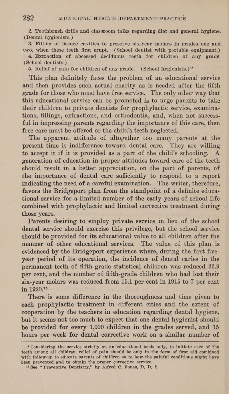 2. Toothbrush drills and classroom talks regarding diet and general hygiene. (Dental hygienists. ) 3. Filling of fissure cavities to preserve six-year molars in grades one and two, when these teeth first erupt. (School dentist with portable equipment.) 4. Extraction of abcessed deciduous teeth for children of any grade. (School dentists. ) 5. Relief of pain for children of any grade. (School hygienists.) ** This plan definitely faces the problem of an educational service and then provides such actual charity as is needed after the fifth grade for those who must have free service. The only other way that this educational service can be promoted is to urge parents to take their children to private dentists for prophylactic service, examina- tions, fillings, extractions, and orthodontia, and, when not success- ful in impressing parents regarding the importance of this care, then free care must be offered or the child’s teeth neglected. The apparent attitude of altogether too many parents at the present time is indifference toward dental care. They are willing to accept it if it is provided as a part of the child’s schooling. A generation of education in proper attitudes toward care of the teeth should result in a better appreciation, on the part of parents, of the importance of dental care sufficiently to respond to a report indicating the need of a careful examination. ‘The writer, therefore, favors the Bridgeport plan from the standpoint of a definite educa- tional service for a limited number of the early years of school life combined with prophylactic and limited corrective treatment during those years. | Parents desiring to employ private service in lieu of the school dental service should exercise this privilege, but the school service should be provided for its educational value to all children after the manner of other educational services. The value of this plan is evidenced by the Bridgeport experience where, during the first five- year period of its operation, the incidence of dental caries in the permanent teeth of fifth-grade statistical children was reduced 33.9 per cent, and the number of fifth-grade children who had lost their six-year molars was reduced from 15.1 per cent in 1915 to 7 per cent in 1920.5 There is some difference in the thoroughness and time given to each prophylactic treatment in different cities and the extent of cooperation by the teachers in education regarding dental hygiene, but it seems not too much to expect that one dental hygienist should be provided for every 1,000 children in the grades served, and 15 hours per week for dental corrective work on a similar number of 144 Considering the service strictly on an educational basis only, to initiate care of the teeth among all children, relief of pain should be only in the form of first aid combined with follow-up to educate parents of children as to how the painful conditions might have been prevented and to obtain the proper corrective service. 1 See *‘ Preventive Dentistry,” by Alfred C. Fones, D. D. S.