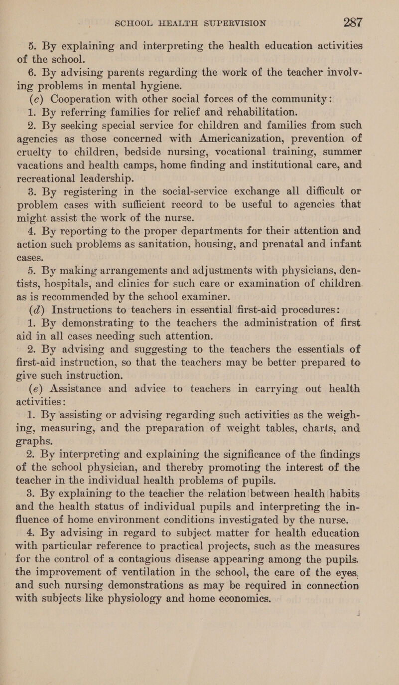 5. By explaining and interpreting the health education activities of the school. 6. By advising parents regarding the work of the teacher involv- ing problems in mental hygiene. (c) Cooperation with other social forces of the community : 1. By referring families for relief and rehabilitation. 2. By seeking special service for children and families from such agencies as those concerned with Americanization, prevention of cruelty to children, bedside nursing, vocational training, summer vacations and health camps, home finding and institutional care, and recreational leadership. 3. By registering in the social-service exchange all difficult or problem cases with sufficient record to be useful to agencies that might assist the work of the nurse. 4. By reporting to the proper departments for their attention and action such problems as sanitation, housing, and prenatal and infant cases. 5. By making arrangements and adjustments with physicians, den- tists, hospitals, and clinics for such care or examination of children. as is recommended by the school examiner. . (dz) Instructions to teachers in essential first-aid procedures: 1. By demonstrating to the teachers the administration of first. aid in all cases needing such attention. 2. By advising and suggesting to the teachers the essentials of first-aid instruction, so that the teachers may be better prepared to give such instruction. (e) Assistance and advice to teachers in carrying out health activities : 1. By assisting or advising regarding such activities as the weigh- ing, measuring, and the preparation of weight tables, charts, and graphs. 2. By interpreting and explaining the significance of the findings of the school physician, and thereby promoting the interest of the teacher in the individual health problems of pupils. 3. By explaining to the teacher the relation between health habits and the health status of individual pupils and interpreting the in- fluence of home environment conditions investigated by the nurse. 4, By advising in regard to subject matter for health education with particular reference to practical projects, such as the measures for the control of a contagious disease appearing among the pupils. the improvement of ventilation in the school, the care of the eyes, and such nursing demonstrations as may be required in connection with subjects like physiology and home economics. ©