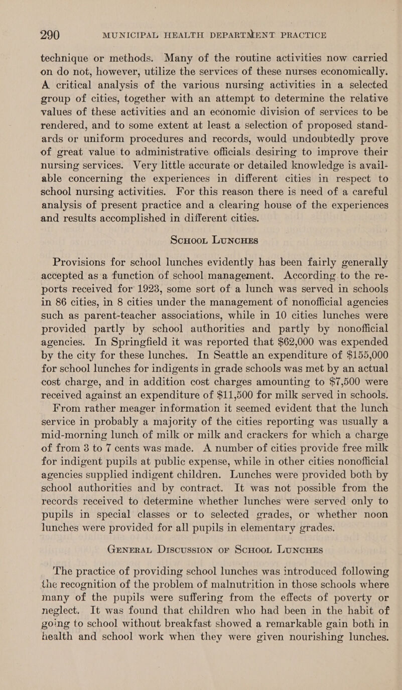 technique or methods. Many of the routine activities now carried on do not, however, utilize the services of these nurses economically. A critical analysis of the various nursing activities in a selected group of cities, together with an attempt to determine the relative values of these activities and an economic division of services to be rendered, and to some extent at least a selection of proposed stand- ards or uniform procedures and records, would undoubtedly prove of great value to administrative officials desiring to improve their nursing services. Very little accurate or detailed knowledge is avail- able concerning the experiences in different cities in respect to school nursing activities. For this reason there is need of a careful analysis of present practice and a clearing house of the experiences and results accomplished in different cities. Scuoo, LuNcHES Provisions for school lunches evidently has been fairly generally accepted asa function of school management. According to the re- ports received for 1923, some sort of a lunch was served in schools in 86 cities, in 8 cities under the management of nonofficial agencies such as parent-teacher associations, while in 10 cities lunches were provided partly by school authorities and partly by nonofficial agencies. In Springfield it was reported that $62,000 was expended by the city for these lunches. In Seattle an expenditure of $155,000 for school lunches for indigents in grade schools was met by an actual cost charge, and in addition cost charges amounting to $7,500 were received against an expenditure of $11,500 for milk served in schools. From rather meager information it seemed evident that the lunch service in probably a majority of the cities reporting was usually a mid-morning lunch of milk or milk and crackers for which a charge of from 3 to 7 cents was made. A number of cities provide free milk for indigent pupils at public expense, while in other cities nonoflicial agencies supplied indigent children. Lunches were provided both by school authorities and by contract. It was not possible from the records received to determine whether lunches were served only to pupils in special classes or to selected grades, or whether noon lunches were provided for all pupils in elementary grades. GENERAL Discussion oF ScHoot LUNCHES The practice of providing school lunches was introduced following the recognition of the problem of malnutrition in those schools where many of the pupils were suffering from the effects of poverty or neglect. It was found that children who had been in the habit of going to school without breakfast showed a remarkable gain both in health and school work when they were given nourishing lunches.