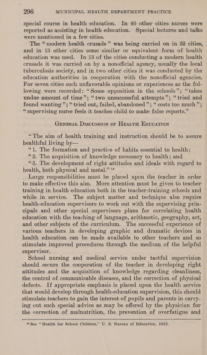 special course in health education. In 40 other cities nurses were reported as assisting in health education. Special lectures and talks were mentioned in a few cities. The “modern health crusade” was being carried on in 382 cities, and in 18 other cities some similar or equivalent form of health education was used. In 13 of the cities conducting a modern health crusade it was carried on by a nonofficial agency, usually the local tuberculosis society, and in two other cities it was conducted by the education authorities in cooperation with the nonofficial agencies. For seven cities such unfavorable opinions or experiences as the fol- lowing were recorded: “Some opposition in the schools”; “takes undue amount of time”; “two unsuccessful attempts”; “tried and found wanting’; “tried out, failed, abandoned ”; “ costs too much”; “supervising nurse feels it teaches child to make false reports.” GENERAL Discussion oF HrauttH EpuCcATION “The aim of health training and instruction should be to assure healthful living by— “1. The formation and practice of habits essential to health; “9. The acquisition of knowledge necessary to health; and “3. The development of right attitudes and ideals with regard to health, both physical and metal.” *° Large responsibilities must be placed upon the teacher in order to make effective this aim. More attention must be given to teacher training in health education both in the teacher-training schools and while in service. The subject matter and technique also require health-education supervisors to work out with the supervising prin- cipals and other special supervisors plans for correlating health education with the teaching of language, arithmetic, geography, art, and other subjects of the curriculum. The successful experience of various teachers in developing graphic and dramatic devices in health education can be made available to other teachers and so stimulate improved procedures through the medium of the helpful supervisor. , School nursing and medical service under tactful supervision should secure the cooperation of the teacher in developing right attitudes and the acquisition of knowledge regarding cleanliness, the control of communicable diseases, and the correction of physical defects. If appropriate emphasis is placed upon the health service that would develop through health-education supervision, this should stimulate teachers to gain the interest: of pupils and parents in carry- ing out such special advice as may be offered by the physician for the correction of malnutrition, the prevention of overfatigue and