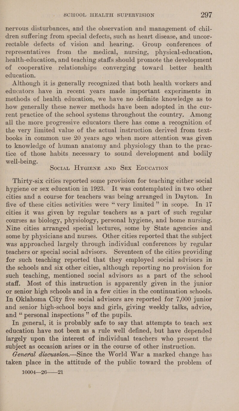 nervous disturbances, and the observation and management of chil- _ dren suffering from special defects, such as heart disease, and uncor- rectable defects of vision and hearing. Group conferences of representatives from the medical, nursing, physical-education, health-education, and teaching staffs should promote the development of cooperative relationships converging toward better health education. | Although it is generally recognized that both health workers and educators have in recent years made important experiments in methods of health education, we have no definite knowledge as to how generally these newer methods have been adopted in the cur- rent practice of the school systems throughout the country. Among all the more progressive educators there has come a recognition of the very limited value of the actual instruction derived from text- books in common use 20 years ago when more attention was given to knowledge of human anatomy and physiology than to the prac- tice of those habits necessary to sound development and bodily well-being. | SoctaL Hygrenrt aNp Sex Epucation Thirty-six cities reported some provision for teaching either social hygiene or sex education in 1923. It was contemplated in two other cities and a course for teachers was being arranged in Dayton. In five of these cities activities were “very limited” in scope. In 17 cities it was given by regular teachers as a part of such regular courses as biology, physiology, personal hygiene, and home nursing. Nine cities arranged special lectures, some by State agencies and some by physicians and nurses. Other cities reported that the subject was approached largely through individual conferences by regular teachers or special social advisors. Seventeen of the cities providing for such teaching reported that they employed social advisors in the schools and six other cities, although reporting no provision for such teaching, mentioned social advisors as a part of the school staff. Most of this instruction is apparently given in the junior or senior high schools and in a few cities in the continuation schools. In Oklahoma City five social advisors are reported for 7,000 junior and senior high-school pOvs and girls, giving weekly talks, advice, and “ personal inspections ” of the pupils. In general, it is probably safe to say that attempts to teach sex eticiton oe not been as a rule well defined, but have depended largely upon the interest of individual ueachers who present the subject as occasion arises or in the course of other instruction. General discussion.—Since the World War a marked change has taken place in the attitude of the public toward the problem of 10004—-26——21