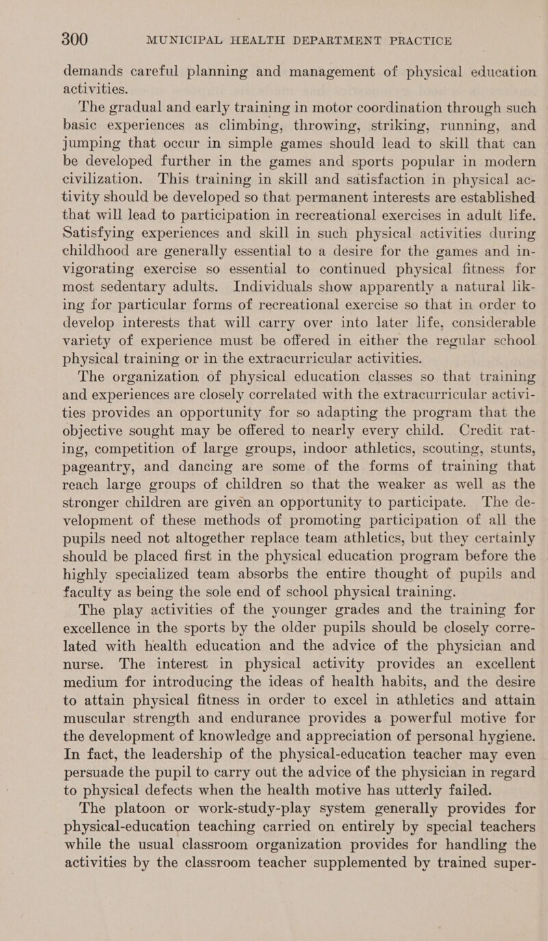 demands careful planning and management of physical education activities. The gradual and early training in motor coordination through such basic experiences as climbing, throwing, striking, running, and jumping that occur in simple games should lead to skill that can be developed further in the games and sports popular in modern civilization. This training in skill and satisfaction in physical ac- tivity should be developed so that permanent interests are established that will lead to participation in recreational exercises in adult life. Satisfying experiences and skill in such physical activities during childhood are generally essential to a desire for the games and in- vigorating exercise so essential to continued physical fitness for most sedentary adults. Individuals show apparently a natural lik- ing for particular forms of recreational exercise so that in order to develop interests that will carry over into later life, considerable variety of experience must be offered in either the regular school physical training or in the extracurricular activities. The organization, of physical education classes so that training and experiences are closely correlated with the extracurricular activi- ties provides an opportunity for so adapting the program that the objective sought may be offered to nearly every child. Credit rat- ing, competition of large groups, indoor athletics, scouting, stunts, pageantry, and dancing are some of the forms of traiming that reach large groups of children so that the weaker as well as the stronger children are given an opportunity to participate. The de- velopment of these methods of promoting participation of all the pupils need not altogether replace team athletics, but they certainly should be placed first in the physical education program before the highly specialized team absorbs the entire thought of pupils and faculty as being the sole end of school physical training. The play activities of the younger grades and the training for excellence in the sports by the older pupils should be closely corre- lated with health education and the advice of the physician and nurse. The interest in physical activity provides an excellent medium for introducing the ideas of health habits, and the desire to attain physical fitness in order to excel in athletics and attain muscular strength and endurance provides a powerful motive for the development of knowledge and appreciation of personal hygiene. In fact, the leadership of the physical-education teacher may even persuade the pupil to carry out the advice of the physician in regard to physical defects when the health motive has utterly failed. The platoon or work-study-play system generally provides for physical-education teaching carried on entirely by special teachers while the usual classroom organization provides for handling the activities by the classroom teacher supplemented by trained super-