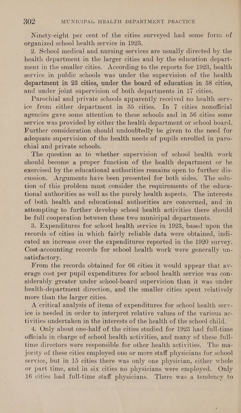 Ninety-eight per cent of the cities surveyed had some form of organized school health service in 1923. 2. School medical and nursing services are usually directed by the health department in the larger cities and by the education depart- ment in the smaller cities. According to the reports for 1923, health service in public schools was under the supervision of the health department in 23 cities, under the board of education in 58 cities, and under joint supervision of both departments in 17 cities. Parochial and private schools apparently received no health sery- ice from either department in 35 cities. In 7 cities nonofficial agencies gave some attention to these schools and in 56 cities some service was provided by either the health department or school board. Further consideration should undoubtedly be given to the need for adequate supervision of the health needs of pupils enrolled in paro- chial and private schools. The question as to whether supervision of school health work should become a proper function of the health department or be exercised by the educational authorities remains open to further dis- cussion. Arguments have been presented for both sides. The solu- tion of this problem must consider the requirements of the educa- tional authorities as well as the purely health aspects. The interests of both health and educational authorities are concerned, and in attempting to further develop school health activities there should be full cooperation between these two municipal departments. 3. Expenditures for school health service in 1923, based upon the records of cities in which fairly reliable data were obtained, indi- cated an increase over the expenditures reported in the 1920 survey. Cost-accounting records for school health work were generally un- satisfactory. From the records obtained for 66 cities it would appear that ay- erage cost per pupil expenditures for school health service was con- siderably greater under school-board supervision than it was under health-department direction, and the smaller cities spent relatively more than the larger cities. A ‘critical analysis of items of expenditures for school health sery- ice is needed in order to interpret relative values of the various ac- tivities undertaken in the interests of the health of the school child. 4, Only about one-half of the cities studied for 1923 had full-time officials in charge of school health activities, and many of these full- time directors were responsible. for other health activities. The ma- jority of these cities employed one or more staff physicians for school service, but in 15 cities there was only one physician, either whole or part time, and in six cities no physicians were employed. Only 16 cities had full-time staff physicians. There was a tendency to