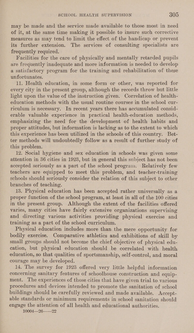 may be made and the service made available to those most in need of it, at the same time making it possible to insure such corrective measures as may tend to limit the effect of the handicap or prevent its further extension. The services of consulting specialists are frequently required. | Facilities for the care of physically and mentally retarded pupils are frequently inadequate and more information is needed to develop a satisfactory program for the training and rehabilitation of these unfortunates. 11. Health erin in some form or other, was reported for every city in the present group, although the records throw but little light upon the value of the instruction given. Correlation of health- education methods with the usual routine courses in the school cur- riculum is necessary. In recent years there has accumulated consid- erable valuable experience in practical health-education methods, emphasizing the need for the development of health habits and proper attitudes, but information is lacking as to the extent to which this experience has been utilized in the schools of this country. Bet- ter methods will undoubtedly follow as a result of further study of this problem. 12. Social hygiene and sex education in schools was given some attention in 36 cities in 1923, but in general this subject has not been accepted seriously as a part of the school program. Relatively few teachers are equipped to meet this problem, and teacher-training schools should seriously consider the relation of this subject to other branches of teaching. 13. Physical education has been accepted rather universally as a proper function of the school program, at least in all of the 100 cities in the present group. Although the extent of the facilities offered varies, many cities have fairly extensive organizations supervising and directing various activities providing physical exercise and training as a part of the school curriculum. Physical education includes more than the mere opportunity for bodily exercise. Comparative athletics and exhibitions of skill by small groups should not become the chief objective of physical edu- cation, but physical education should be correlated with health education, so that qualities of sportsmanship, self-control, and moral courage may be developed. 14. The survey for 1923 offered very little helpful information concerning sanitary features of schoolhouse construction and equip- ment. The experiences of those cities that have given trial to various procedures and devices intended to promote the sanitation of school buildings should be carefully reviewed and made available. Accept- able standards or minimum requirements in school sanitation should engage the attention of all health and educational authorities. 10004—26 22 