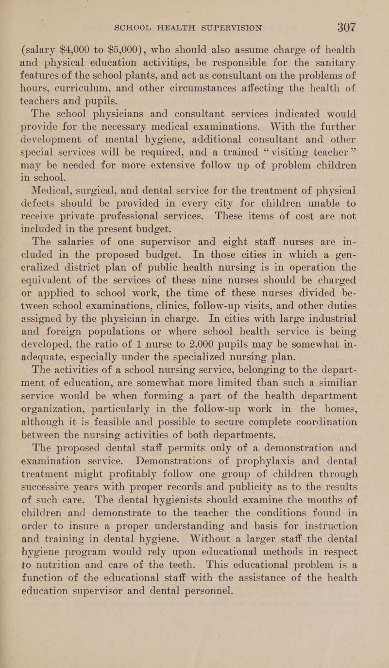 (salary $4,000 to $5,000), who should also assume charge of health and physical education activities, be responsible for the sanitary features of the school plants, and act as consultant on the problems of hours, curriculum, and other circumstances sauehe the health of teachers and ae The school physicians and consultant services indicated would provide for the necessary medical examinations. With the further development of mental hygiene, additional consultant and other special services will be required, and a trained “ visiting teacher ” may be needed for more extensive follow up of problem children in school. Medical, surgical, and dental service for the treatment of physical defects should be provided in every city for children unable to receive private professional services. These items of cost are not included in the present budget. | The salaries of one supervisor and eight staff nurses are in- cluded in the proposed budget. In those cities in which a gen- eralized district plan of public health nursing is in operation the equivalent of the services of these nine nurses should be charged or applied to school work, the time of these nurses divided be- tween school examinations, clinics, follow-up visits, and other duties assigned by the physician in charge. In cities with large industrial and foreign populations or where school health service is being developed, the ratio of 1 nurse to 2,000 pupils may be somewhat. in- adequate, especially under the specialized nursing plan. The activities of a school nursing service, belonging to the depart- ment of education, are somewhat more limited than such a similiar service would be when forming a part of the health department organization, particularly in the follow-up work in the homes, although it is feasible and possible to secure complete coordination between the nursing activities of both departments. The proposed dental staff permits only of a demonstration and examination service. Demonstrations of prophylaxis and dental treatment might profitably follow one group of children through successive years with proper records and publicity as to the results of such care. The dental hygienists should examine the mouths of children and demonstrate to the teacher the conditions found in order to insure a proper understanding and basis for instruction and training in dental hygiene. Without a larger staff the dental hygiene program would rely upon educational methods in respect to nutrition and care of the teeth. This educational problem is a function of the educational staff with the assistance of the health education supervisor and dental personnel.