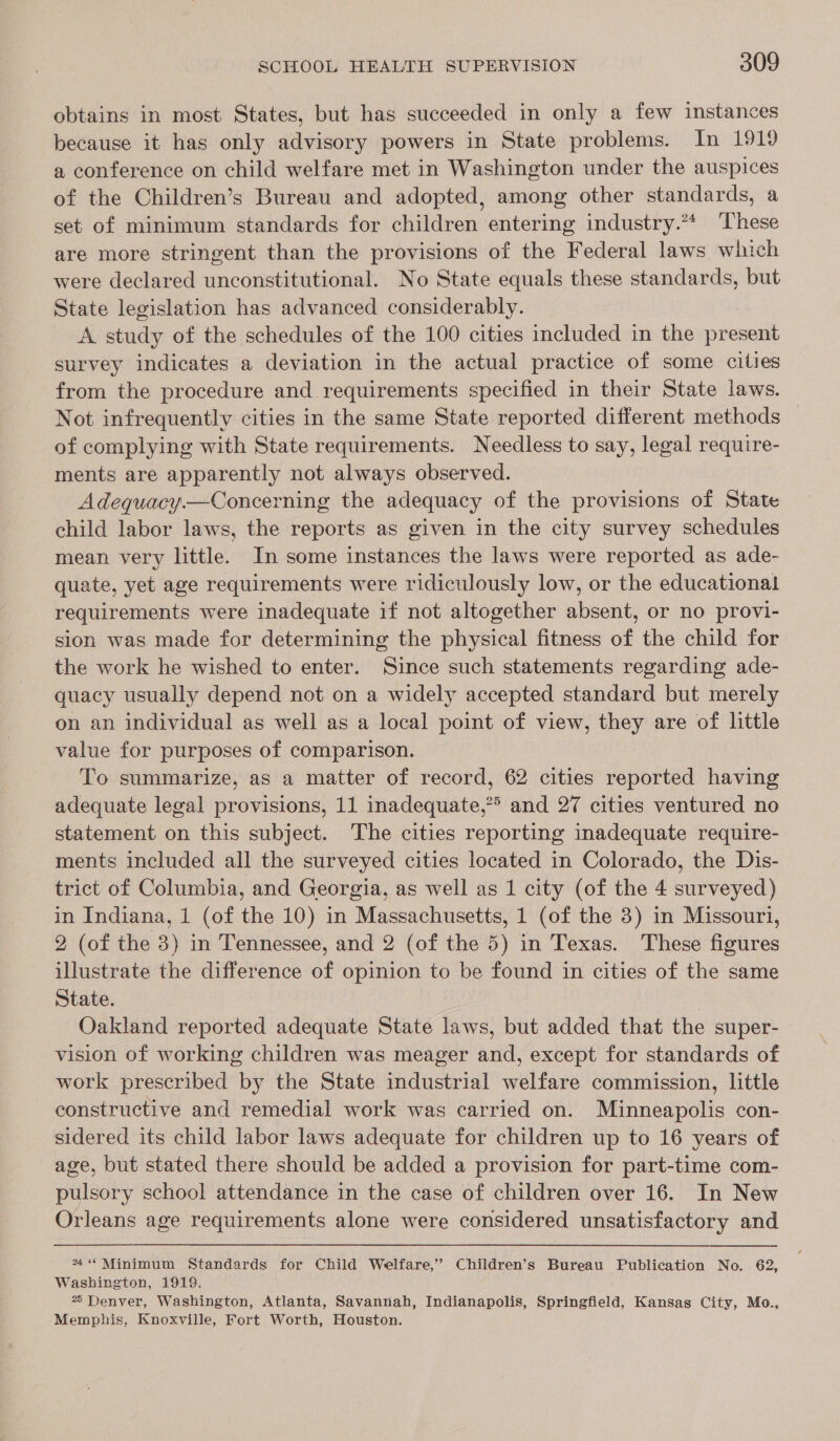 obtains in most States, but has succeeded in only a few instances because it has only advisory powers in State problems. In 1919 a conference on child welfare met in Washington under the auspices of the Children’s Bureau and adopted, among other standards, a set of minimum standards for children entering industry.** These are more stringent than the provisions of the Federal laws which were declared unconstitutional. No State equals these standards, but State legislation has advanced considerably. A study of the schedules of the 100 cities included in the present survey indicates a deviation in the actual practice of some cities from the procedure and requirements specified in their State laws. Not infrequently cities in the same State reported different methods of complying with State requirements. Needless to say, legal require- ments are apparently not always observed. Adequacy.—Concerning the adequacy of the provisions of State child labor laws, the reports as given in the city survey schedules mean very little. In some instances the laws were reported as ade- quate, yet age requirements were ridiculously low, or the educational requirements were inadequate if not altogether absent, or no provi- sion was made for determining the physical fitness of the child for the work he wished to enter. Since such statements regarding ade- quacy usually depend not on a widely accepted standard but merely on an individual as well as a local point of view, they are of little value for purposes of comparison. To summarize, as a matter of record, 62 cities reported having adequate legal provisions, 11 inadequate,?&gt; and 27 cities ventured no statement on this subject. The cities reporting inadequate require- ments included all the surveyed cities located in Colorado, the Dis- trict of Columbia, and Georgia, as well as 1 city (of the 4 surveyed) in Indiana, 1 (of the 10) in Massachusetts, 1 (of the 3) in Missouri, 2, (of the 3) in Tennessee, and 2 (of the 5) in Texas. These figures illustrate the difference of opinion to be found in cities of the same State. Oakland reported adequate State laws, but added that the super- vision of working children was meager and, except for standards of work prescribed by the State industrial welfare commission, little constructive and remedial work was carried on. Minneapolis con- sidered its child labor laws adequate for children up to 16 years of age, but stated there should be added a provision for part-time com- pulsory school attendance in the case of children over 16. In New Orleans age requirements alone were considered unsatisfactory and ** Minimum Standards for Child Welfare,” Children’s Bureau Publication No. 62, Washington, 1919. 2 Denver, Washington, Atlanta, Savannah, Indianapolis, Springfield, Kansas City, Mo., Memphis, Knoxville, Fort Worth, Houston.