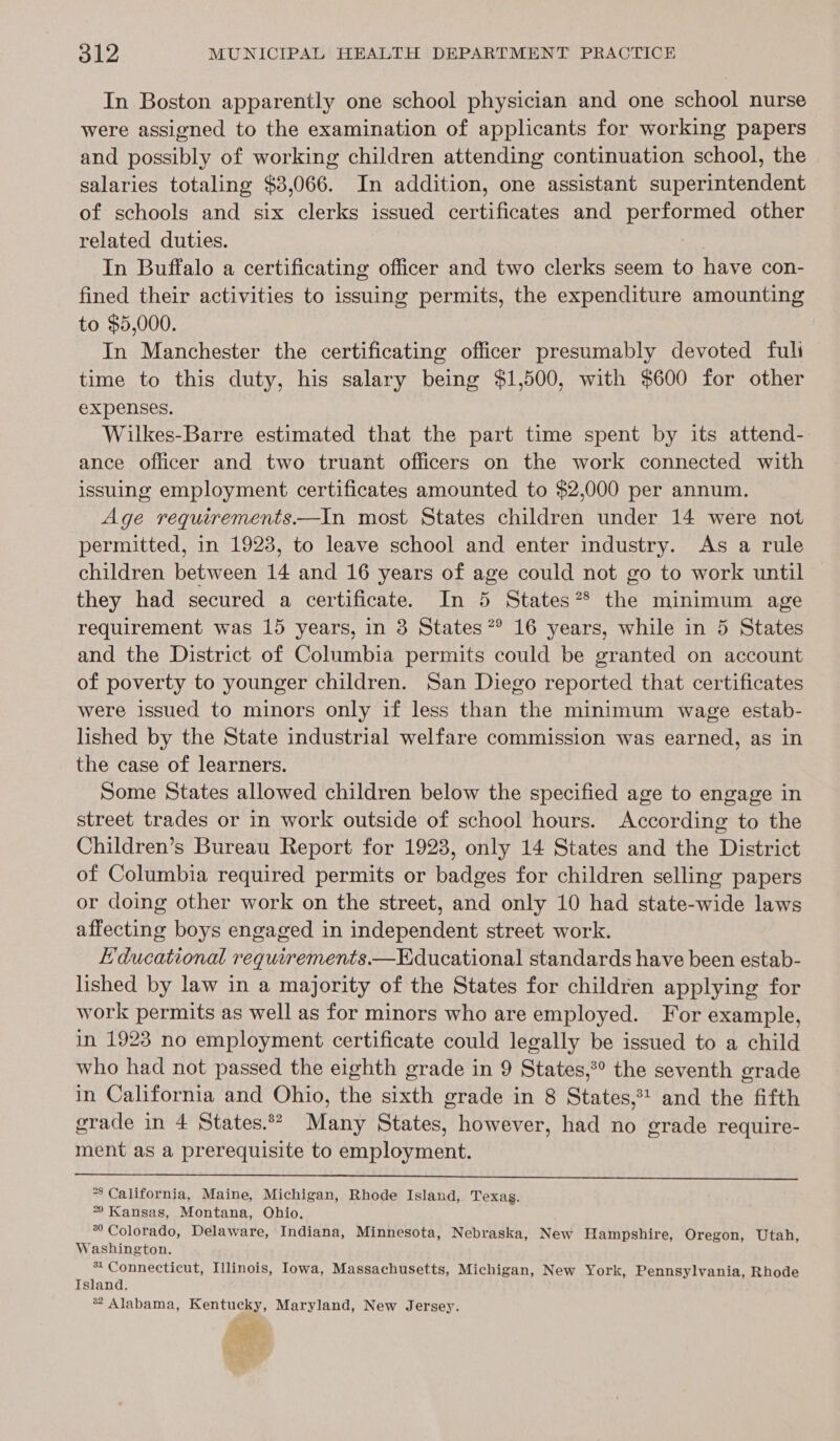 In Boston apparently one school physician and one school nurse were assigned to the examination of applicants for working papers and possibly of working children attending continuation school, the salaries totaling $3,066. In addition, one assistant superintendent of schools and six clerks issued certificates and performed other related duties. } In Buffalo a certificating officer and two clerks seem to have con- fined their activities to issuing permits, the expenditure amounting to $5,000. In Manchester the certificating officer presumably devoted fuli time to this duty, his salary being $1,500, with $600 for other expenses. Wilkes-Barre estimated that the part time spent by its attend- ance officer and two truant officers on the work connected with issuing employment certificates amounted to $2,000 per annum. Age requirements—In most States children under 14 were not permitted, in 1923, to leave school and enter industry. As a rule children between 14 and 16 years of age could not go to work until they had secured a certificate. In 5 States? the minimum age requirement was 15 years, in 3 States ?° 16 years, while in 5 States and the District of Columbia permits could be granted on account of poverty to younger children. San Diego reported that certificates were issued to minors only if less than the minimum wage estab- lished by the State industrial welfare commission was earned, as in the case of learners. Some States allowed children below the specified age to engage in street trades or in work outside of school hours. According to the Children’s Bureau Report for 1923, only 14 States and the District of Columbia required permits or badges for children selling papers or doing other work on the street, and only 10 had state-wide laws affecting boys engaged in independent street work. Educational requirements.—Educational standards have been estab- lished by law in a majority of the States for children applying for work permits as well as for minors who are employed. For example, in 1923 no employment certificate could legally be issued to a child who had not passed the eighth grade in 9 States,*° the seventh grade in California and Ohio, the sixth grade in 8 States,*t and the fifth grade in 4 States.°* Many States, however, had no grade require- ment as a prerequisite to employment.  *8 California, Maine, Michigan, Rhode Island, Texas. * Kansas, Montana, Ohio. *° Colorado, Delaware, Indiana, Minnesota, Nebraska, New Hampshire, Oregon, Utah, Washington. - Connecticut, Illinois, Iowa, Massachusetts, Michigan, New York, Pennsylvania, Rhode Island. ® Alabama, Kentucky, Maryland, New Jersey. - i ae oe &amp; ..