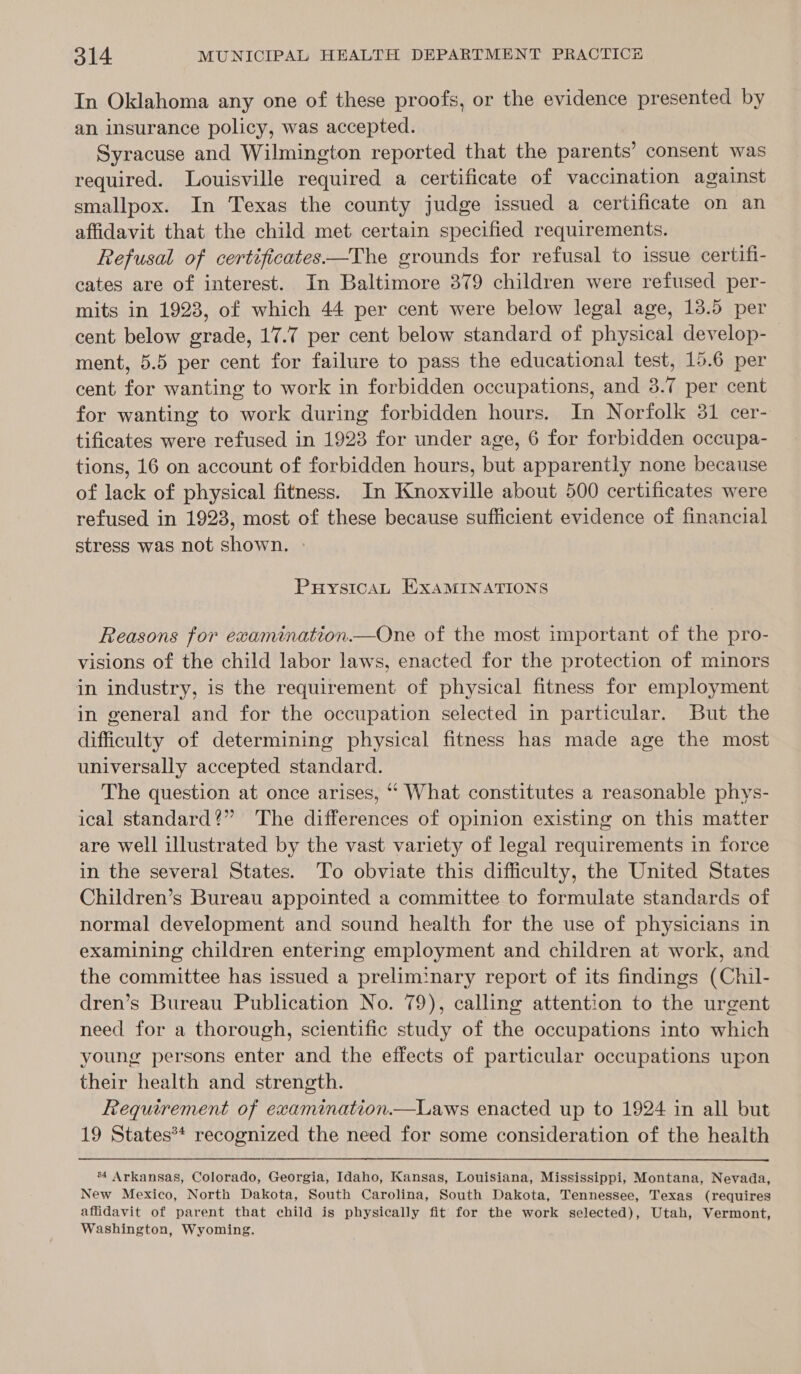 In Oklahoma any one of these proofs, or the evidence presented by an insurance policy, was accepted. Syracuse and Wilmington reported that the parents’ consent was required. Louisville required a certificate of vaccination against smallpox. In Texas the county judge issued a certificate on an affidavit that the child met certain specified requirements. Refusal of certificates—The grounds for refusal to issue certifi- cates are of interest. In Baltimore 379 children were refused per- mits in 1923, of which 44 per cent were below legal age, 13.5 per cent below grade, 17.7 per cent below standard of physical develop- ment, 5.5 per cent for failure to pass the educational test, 15.6 per cent for wanting to work in forbidden occupations, and 3.7 per cent for wanting to work during forbidden hours. In Norfolk 31 cer- tificates were refused in 1923 for under age, 6 for forbidden occupa- tions, 16 on account of forbidden hours, but apparently none because of lack of physical fitness. In Knoxville about 500 certificates were refused in 1923, most of these because sufficient evidence of financial stress was not shown. » PuHuysicaL EXAMINATIONS Reasons for examination.—One of the most important of the pro- visions of the child labor laws, enacted for the protection of minors in industry, is the requirement of physical fitness for employment in general and for the occupation selected in particular. But the difficulty of determining physical fitness has made age the most universally accepted standard. The question at once arises, ‘* What constitutes a reasonable phys- ical standard?” The differences of opinion existing on this matter are well illustrated by the vast variety of legal requirements in force in the several States. To obviate this difficulty, the United States Children’s Bureau appointed a committee to formulate standards of normal development and sound health for the use of physicians in examining children entering employment and children at work, and the committee has issued a preliminary report of its findings (Chil- dren’s Bureau Publication No. 79), calling attention to the urgent need for a thorough, scientific study of the occupations into which young persons enter and the effects of particular occupations upon their health and strength. Requirement of ewamination.—Laws enacted up to 1924 in all but 19 States** recognized the need for some consideration of the health ‘4 Arkansas, Colorado, Georgia, Idaho, Kansas, Louisiana, Mississippi, Montana, Nevada, New Mexico, North Dakota, South Carolina, South Dakota, Tennessee, Texas (requires affidavit of parent that child is physically fit for the work selected), Utah, Vermont, Washington, Wyoming.