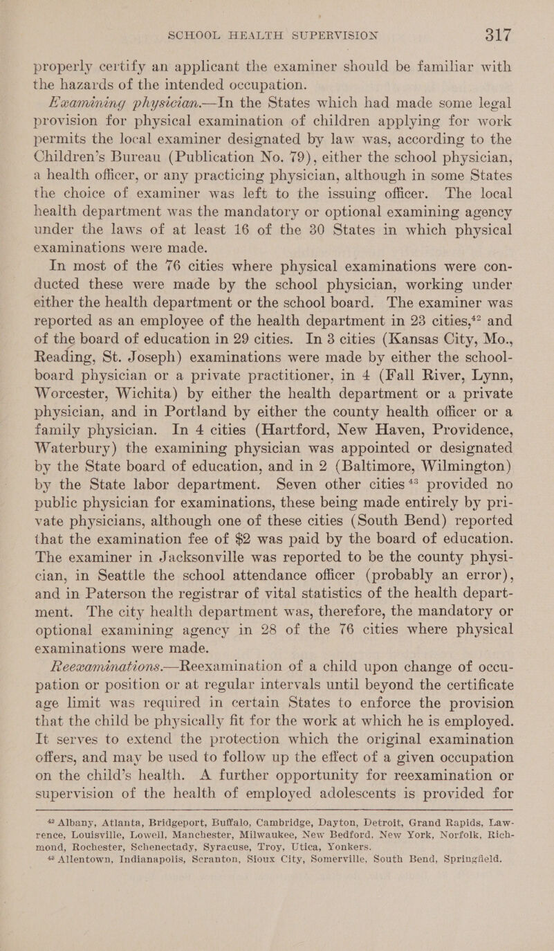 properly certify an applicant the examiner should be familiar with the hazards of the intended occupation. Heamiming physician —tiIn the States which had made some legal provision for physical examination of children applying for work permits the local examiner designated by law was, according to the Children’s Bureau (Publication No. 79), either the school physician, a health officer, or any practicing physician, although in some States the choice of examiner was left to the issuing officer. The local health department was the mandatory or optional examining agency under the laws of at least 16 of the 30 States in which physical examinations were made. In most of the 76 cities where physical examinations were con- ducted these were made by the school physician, working under either the health department or the school board. The examiner was reported as an employee of the health department in 23 cities,*? and of the board of education in 29 cities. In 3 cities (Kansas City, Mo., Reading, St. Joseph) examinations were made by either the school- board physician or a private practitioner, in 4 (Fall River, Lynn, Worcester, Wichita) by either the health department or a private physician, and in Portland by either the county health officer or a family physician. In 4 cities (Hartford, New Haven, Providence, Waterbury) the examining physician was appointed or designated by the State board of education, and in 2 (Baltimore, Wilmington) by the State labor department. Seven other cities ** provided no public physician for examinations, these being made entirely by pri- vate physicians, although one of these cities (South Bend) reported that the examination fee of $2 was paid by the board of education. The examiner in Jacksonville was reported to be the county physi- cian, in Seattle the school attendance officer (probably an error), and in Paterson the registrar of vital statistics of the health depart- ment. The city health department was, therefore, the mandatory or optional examining agency in 28 of the 76 cities where physical examinations were made. Reexaminations—Reexamination of a child upon change of occu- pation or position or at regular intervals until beyond the certificate age limit was required in certain States to enforce the provision that the child be physically fit for the work at which he is employed. It serves to extend the protection which the original examination offers, and may be used to follow up the effect of a given occupation on the child’s health. A further opportunity for reexamination or supervision of the health of employed adolescents is provided for 42 Albany, Atlanta, Bridgeport, Buffalo, Cambridge, Dayton, Detroit, Grand Rapids, Law- rence, Louisville, Loweil, Manchester, Milwaukee, New Bedford, New York, Norfolk, Rich- mond, Rochester, Schenectady, Syracuse, Troy, Utica, Yonkers. 48 Allentown, Indianapolis, Scranton, Sioux City, Somerville, South Bend, Springfield.