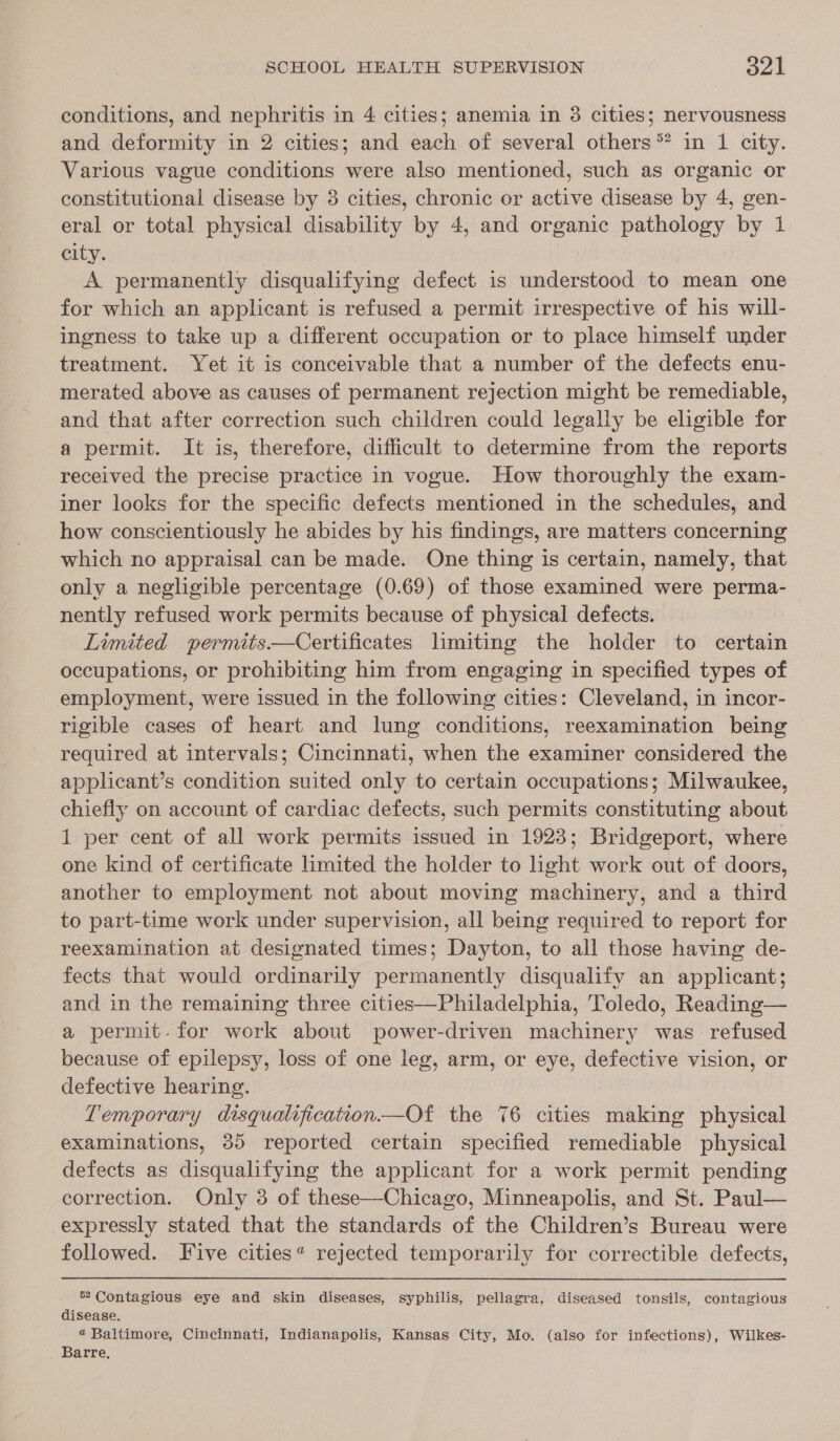 conditions, and nephritis in 4 cities; anemia in 3 cities; nervousness and deformity in 2 cities; and each of several others ** in 1 city. Various vague conditions were also mentioned, such as organic or constitutional disease by 3 cities, chronic or active disease by 4, gen- eral or total physical disability by 4, and organic pathology by 1 city. A permanently disqualifying defect is understood to mean one for which an applicant is refused a permit irrespective of his will- ingness to take up a different occupation or to place himself under treatment. Yet it is conceivable that a number of the defects enu- merated above as causes of permanent rejection might be remediable, and that after correction such children could legally be eligible for a permit. It is, therefore, difficult to determine from the reports received the precise practice in vogue. How thoroughly the exam- iner looks for the specific defects mentioned in the schedules, and how conscientiously he abides by his findings, are matters concerning which no appraisal can be made. One thing is certain, namely, that only a negligible percentage (0.69) of those examined were perma- nently refused work permits because of physical defects. Limited permits.—Certificates limiting the holder to certain occupations, or prohibiting him from engaging in specified types of employment, were issued in the following cities: Cleveland, in incor- rigible cases of heart and lung conditions, reexamination being required at intervals; Cincinnati, when the examiner considered the applicant’s condition suited only to certain occupations; Milwaukee, chiefly on account of cardiac defects, such permits constituting about 1 per cent of all work permits issued in 1923; Bridgeport, where one kind of certificate limited the holder to light work out of doors, another to employment not about moving machinery, and a third to part-time work under supervision, all being required to report for reexamination at designated times; Dayton, to all those having de- fects that would ordinarily permanently disqualify an applicant; and in the remaining three cities—Philadelphia, Toledo, Reading— a permit. for work about power-driven machinery was refused because of epilepsy, loss of one leg, arm, or eye, defective vision, or defective hearing. Temporary disqualification—Of the 76 cities making physical examinations, 85 reported certain specified remediable physical defects as disqualifying the applicant for a work permit pending correction. Only 3 of these—Chicago, Minneapolis, and St. Paul— expressly stated that the standards of the Children’s Bureau were followed. Five cities“ rejected temporarily for correctible defects, 52 Contagious eye and skin diseases, syphilis, pellagra, diseased tonsils, contagious disease. « Baltimore, Cincinnati, Indianapolis, Kansas City, Mo. (also for infections), Wilkes- Barre.