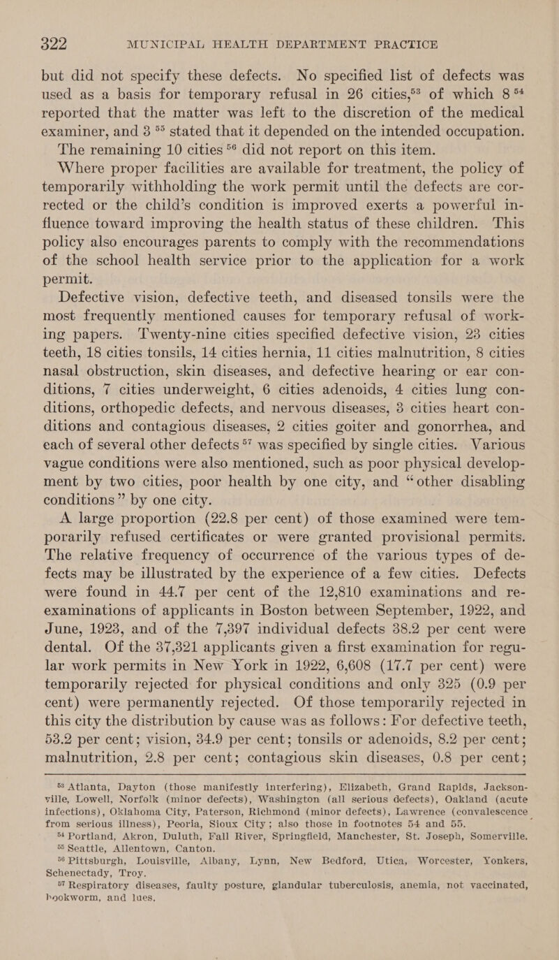 but did not specify these defects. No specified list of defects was used as a basis for temporary refusal in 26 cities,°? of which 8 *4 reported that the matter was left to the discretion of the medical examiner, and 3 °° stated that it depended on the intended occupation. The remaining 10 cities ** did not report on this item. Where proper facilities are available for treatment, the policy of temporarily withholding the work permit until the defects are cor- rected or the child’s condition is improved exerts a powerful in- fluence toward improving the health status of these children. This policy also encourages parents to comply with the recommendations of the school health service prior to the application for a work permit. Defective vision, defective teeth, and diseased tonsils were the most frequently mentioned causes for temporary refusal of work- ing papers. ‘Twenty-nine cities specified defective vision, 23 cities teeth, 18 cities tonsils, 14 cities hernia, 11 cities malnutrition, 8 cities nasal obstruction, skin diseases, and defective hearing or ear con- ditions, 7 cities underweight, 6 cities adenoids, 4 cities lung con- ditions, orthopedic defects, and nervous diseases, 3 cities heart con- ditions and contagious diseases, 2 cities goiter and gonorrhea, and each of several other defects ** was specified by single cities. Various vague conditions were also mentioned, such as poor physical develop- ment by two cities, poor health by one city, and “other disabling conditions” by one city. A large proportion (22.8 per cent) of those examined were tem- porarily refused certificates or were granted provisional permits. The relative frequency of occurrence of the various types of de- fects may be illustrated by the experience of a few cities. Defects were found in 44.7 per cent of the 12,810 examinations and re- examinations of applicants in Boston between September, 1922, and June, 1923, and of the 7,397 individual defects 38.2 per cent were dental. Of the 37,321 applicants given a first examination for regu- lar work permits in New York in 1922, 6,608 (17.7 per cent) were temporarily rejected for physical conditions and only 325 (0.9 per cent) were permanently rejected. Of those temporarily rejected in this city the distribution by cause was as follows: For defective teeth, 53.2 per cent; vision, 34.9 per cent; tonsils or adenoids, 8.2 per cent; malnutrition, 2.8 per cent; contagious skin diseases, 0.8 per cent; 53 Atlanta, Dayton (those manifestly interfering), Hlizabeth, Grand Rapids, Jackson- ville, Lowell, Norfolk (minor defects), Washington (all serious defects), Oakland (acute infections), Oklahoma City, Paterson, Richmond (minor defects), Lawrence (convalescence from serious illness), Peoria, Sioux City; also those in footnotes 54 and 55. : ‘4 Portland, Akron, Duluth, Fall River, Springfield, Manchester, St. Joseph, Somerville. 5 Seattle, Allentown, Canton. 6 Pittsburgh, Louisville, Albany, Lynn, New Bedford, Utica, Worcester, Yonkers, Schenectady, Troy. 57 Respiratory diseases, faulty posture, glandular tuberculosis, anemia, not vaccinated, hookworm, and lues.