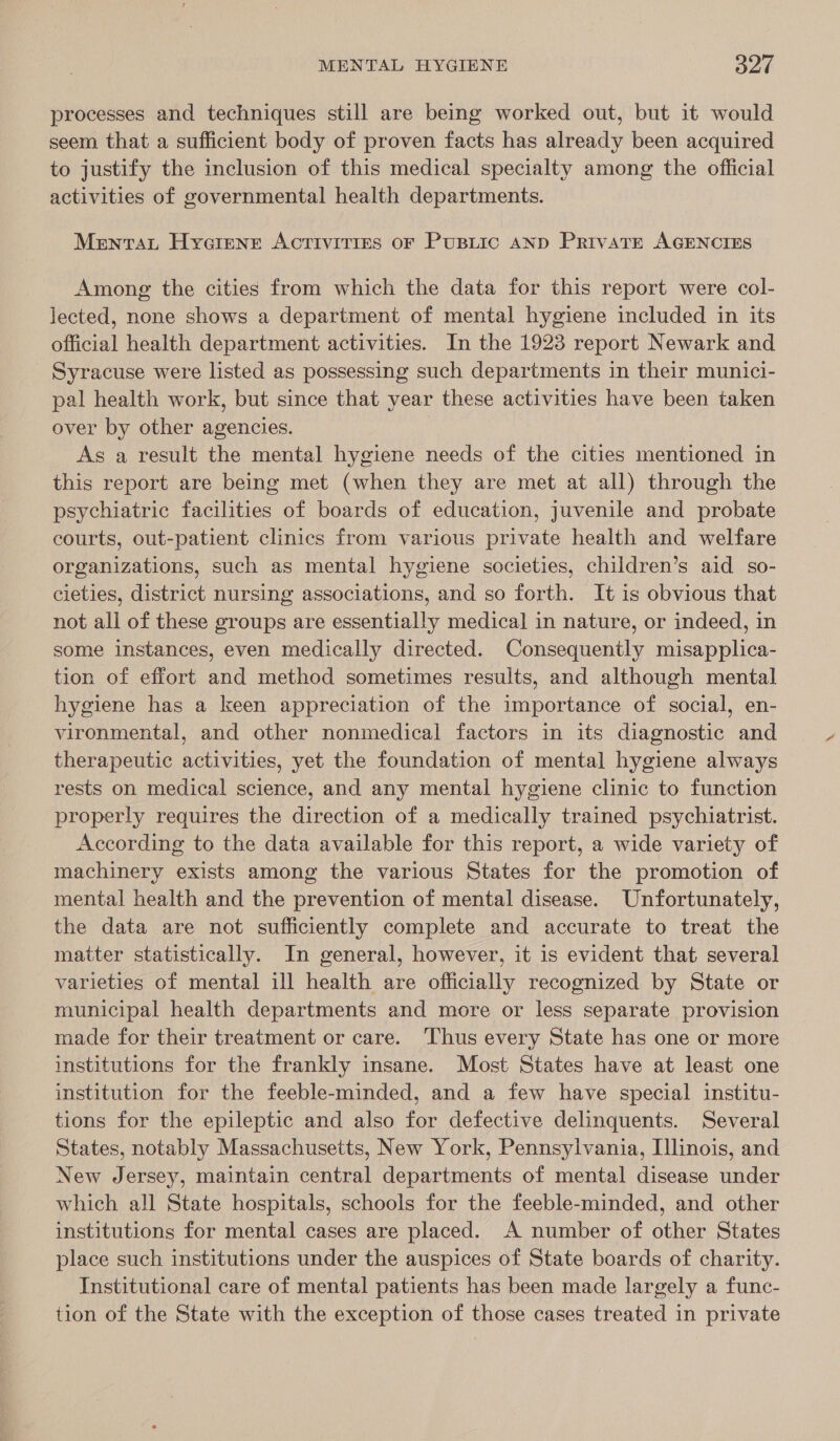 processes and techniques still are being worked out, but it would seem that a sufficient body of proven facts has already been acquired to justify the inclusion of this medical specialty among the official activities of governmental health departments. Menrat Hyoarenrt ACTIVITIES OF PuBLIC AND Private AGENCIES Among the cities from which the data for this report were col- lected, none shows a department of mental hygiene included in its official health department activities. In the 1923 report Newark and Syracuse were listed as possessing such departments in their munici- pal health work, but since that year these activities have been taken over by other agencies. | As a result the mental hygiene needs of the cities mentioned in this report are being met (when they are met at all) through the psychiatric facilities of boards of education, juvenile and probate courts, out-patient clinics from various private health and welfare organizations, such as mental hygiene societies, children’s aid so- cieties, district nursing associations, and so forth. It is obvious that not all of these groups are essentially medica] in nature, or indeed, in some instances, even medically directed. Consequently misapplica- tion of effort and method sometimes results, and although mental hygiene has a keen appreciation of the importance of social, en- vironmental, and other nonmedical factors in its diagnostic and therapeutic activities, yet the foundation of mental hygiene always rests on medical science, and any mental hygiene clinic to function properly requires the direction of a medically trained psychiatrist. According to the data available for this report, a wide variety of machinery exists among the various States for the promotion of mental health and the prevention of mental disease. Unfortunately, the data are not sufficiently complete and accurate to treat the matter statistically. In general, however, it is evident that several varieties of mental ill health are officially recognized by State or municipal health departments and more or less separate provision made for their treatment or care. Thus every State has one or more institutions for the frankly insane. Most States have at least one institution for the feeble-minded, and a few have special institu- tions for the epileptic and also for defective delinquents. Several States, notably Massachusetts, New York, Pennsylvania, Illinois, and New Jersey, maintain central departments of mental disease under which all State hospitals, schools for the feeble-minded, and other institutions for mental cases are placed. A number of other States place such institutions under the auspices of State boards of charity. Institutional care of mental patients has been made largely a func- tion of the State with the exception of those cases treated in private