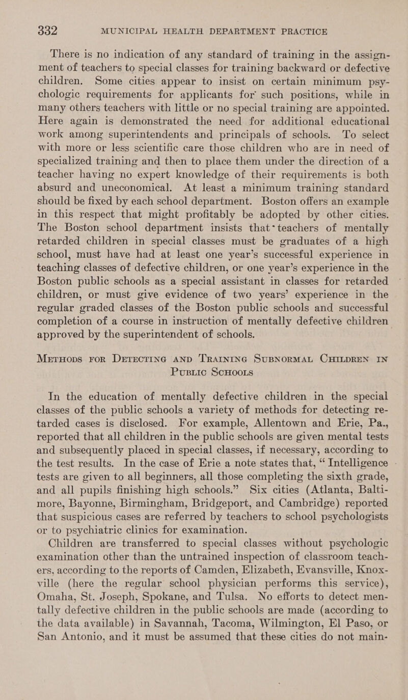 There is no indication of any standard of training in the assign- ment of teachers to special classes for training backward or defective children. Some cities appear to insist on certain minimum psy- chologic requirements for applicants for such positions, while in many others teachers with little or no special training are appointed. Here again is demonstrated the need for additional educational work among superintendents and principals of schools. To select with more or less scientific care those children who are in need of specialized training and then to place them under the direction of a teacher having no expert knowledge of their requirements is both absurd and uneconomical. At least a minimum training standard should be fixed by each school department. Boston offers an example in this respect that might profitably be adopted by other cities. The Boston school department insists that*teachers of mentally retarded children in special classes must be graduates of a high school, must have had at least one year’s successful experience in teaching classes of defective children, or one year’s experience in the Boston puble schools as a special assistant in classes for retarded children, or must give evidence of two years’ experience in the regular graded classes of the Boston public schools and successful completion of a course in instruction of mentally defective children approved by the superintendent of schools. Mernyops ror DrrrecriIng AND TRAINING SUBNORMAL CHILDREN IN Pupsiic SCHOOLS In the education of mentally defective children in the special classes of the public schools a variety of methods for detecting re- tarded cases is disclosed. For example, Allentown and Erie, Pa., reported that all children in the public schools are given mental tests and subsequently placed in special classes, if necessary, according to the test results. In the case of Erie a note states that, “ Intelligence - tests are given to all beginners, all those completing the sixth grade, and all pupils finishing high schools.” Six cities (Atlanta, Balti- more, Bayonne, Birmingham, Bridgeport, and Cambridge) reported that suspicious cases are referred by teachers to school psychologists or to psychiatric clinics for examination. Children are transferred to special classes without psychologic examination other than the untrained inspection of classroom teach- ers, according to the reports of Camden, Elizabeth, Evansville, Knox- ville (here the regular school physician performs this service), Omaha, St. Joseph, Spokane, and Tulsa. No efforts to detect men- tally defective children in the public schools are made (according to the data available) in Savannah, Tacoma, Wilmington, El Paso, or San Antonio, and it must be assumed that these cities do not main-