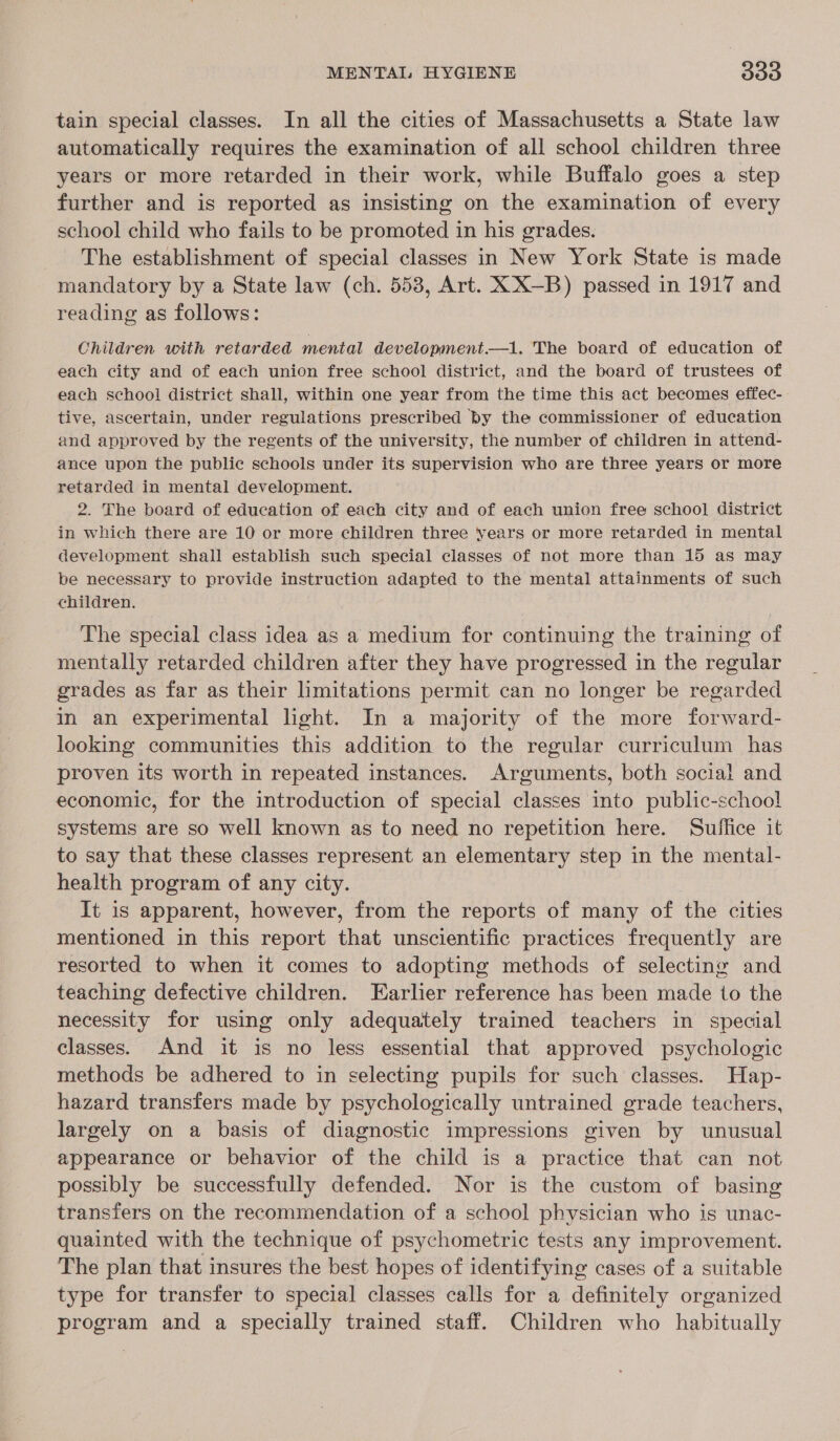 tain special classes. In all the cities of Massachusetts a State law automatically requires the examination of all school children three years or more retarded in their work, while Buffalo goes a step further and is reported as insisting on the examination of every school child who fails to be promoted in his grades. The establishment of special classes in New York State is made mandatory by a State law (ch. 553, Art. XX—B) passed in 1917 and reading as follows: Children with retarded mental development.—1. The board of education of each city and of each union free school district, and the board of trustees of each school district shall, within one year from the time this act becomes effec- tive, ascertain, under regulations prescribed by the commissioner of education and approved by the regents of the university, the number of children in attend- ance upon the public schools under its supervision who are three years or more retarded in mental development. 2. The board of education of each city and of each union free school district in which there are 10 or more children three years or more retarded in mental development shall establish such special classes of not more than 15 as may be necessary to provide instruction adapted to the mental attainments of such children. The special class idea as a medium for continuing the training of mentally retarded children after they have progressed in the regular grades as far as their limitations permit can no longer be regarded in an experimental light. In a majority of the more forward- looking communities this addition to the regular curriculum has proven its worth in repeated instances. Arguments, both social and economic, for the introduction of special classes into public-school systems are so well known as to need no repetition here. Suffice it to say that these classes represent an elementary step in the mental- health program of any city. It is apparent, however, from the reports of many of the cities mentioned in this report that unscientific practices frequently are resorted to when it comes to adopting methods of selecting and teaching defective children. Earlier reference has been made to the necessity for using only adequately trained teachers in special classes. And it is no less essential that approved psychologic methods be adhered to in selecting pupils for such classes. Hap- hazard transfers made by psychologically untrained grade teachers, largely on a basis of diagnostic impressions given by unusual appearance or behavior of the child is a practice that can not possibly be successfully defended. Nor is the custom of basing transfers on the recommendation of a school physician who is unac- quainted with the technique of psychometric tests any improvement. The plan that insures the best hopes of identifying cases of a suitable type for transfer to special classes calls for a definitely organized program and a specially trained staff. Children who habitually