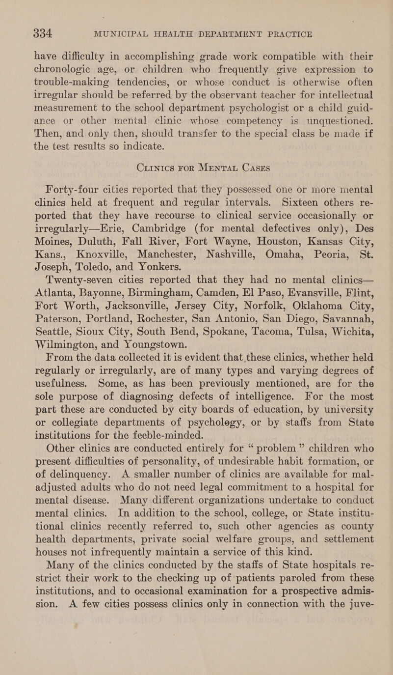 have difficulty in accomplishing grade work compatible with their chronologic age, or children who frequently give expression to trouble-making tendencies, or whose conduct is otherwise often irregular should be referred by the observant teacher for intellectual measurement to the school department psychologist or a child guid- ance or other mental clinic whose competency is unquestioned. Then, and only then, should transfer to the special class be made if the test results so indicate. CiIntics FoR MrentTau CaAsEs Forty-four cities reported that they possessed one or more mental clinics held at frequent and regular intervals. Sixteen others re- ported that they have recourse to clinical service occasionally or irregularly—Erie, Cambridge (for mental defectives only), Des Moines, Duluth, Fall River, Fort Wayne, Houston, Kansas City, Kans., Knoxville, Manchester, Nashville, Omaha, Peoria, St. Joseph, Toledo, and Yonkers. Twenty-seven cities reported that they had no mental clinics— Atlanta, Bayonne, Birmingham, Camden, El Paso, Evansville, Flint, Fort Worth, Jacksonville, Jersey City, Norfolk, Oklahoma City, Paterson, Portland, Rochester, San Antonio, San Diego, Savannah, Seattle, Sioux City, South Bend, Spokane, Tacoma, Tulsa, Wichita, Wilmington, and Youngstown. From the data collected it is evident that these clinics, whether held regularly or irregularly, are of many types and varying degrees of usefulness. Some, as has been previously mentioned, are for the sole purpose of diagnosing defects of intelligence. For the most part these are conducted by city boards of education, by university or collegiate departments of psycholegy, or by staffs from State institutions for the feeble-minded. Other clinics are conducted entirely for “ problem” children who present difficulties of personality, of undesirable habit formation, or of delinquency. A smaller number of clinics are available for mal- adjusted adults who do not need legal commitment to a hospital for mental disease. Many different organizations undertake to conduct mental clinics. In addition to the school, college, or State institu- tional clinics recently referred to, such other agencies as county health departments, private social welfare groups, and settlement houses not infrequently maintain a service of this kind. Many of the clinics conducted by the staffs of State hospitals re- strict their work to the checking up of patients paroled from these institutions, and to occasional examination for a prospective admis- sion. A few cities possess clinics only in connection with the juve-