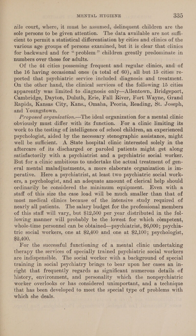 nile court, where, it must be assumed, delinquent children are the sole persons to be given attention. The data available are not suffi- cient to permit a statistical differentiation by cities and clinics of the various age groups of persons examined, but it is clear that clinics for backward and for “ problem” children greatly predominate in numbers over those for adults. Of the 44 cities possessing frequent and regular clinics, and of the 16 having occasional ones (a total of 60), all but 15 cities re- ported that psychiatric service included diagnosis and treatment. On the other hand, the clinical services of the following 15 cities apparently was limited to diagnosis only—Allentown, Bridgeport, Cambridge, Dayton, Duluth, Erie, Fall River, Fort Wayne, Grand Rapids, Kansas City, Kans., Omaha, Peoria, Reading, St. Joseph, and Youngstown. Proposed organization.—The ideal organization for a mental clinic obviously must differ with its function. For a clinic limiting its work to the testing of intelligence of school children, an experienced psychologist, aided by the necessary stenographic assistance, might well be sufficient. A State hospital clinic interested solely in the aftercare of its discharged or paroled patients might get along satisfactorily with a psychiatrist and a psychiatric social worker. But for a clinic ambitious to undertake the actual treatment of gen- eral mental maladjustments, a more elaborate organization is im- perative. Here a psychiatrist, at least two psychiatric social work- ers, a psychologist, and an adequate amount of clerical help should ordinarily be considered the minimum equipment. Even with a staff of this size the case load will be much smaller than that of most medical clinics because of the intensive study required of nearly all patients. The salary budget for the professional members of this staff will vary, but $12,500 per year distributed in the fol- Jowing manner will probably be the lowest for which competent, whole-time personnel can be obtained—psychiatrist, $6,000; psychia- tric social workers, one at $2,400 and one at $2,100; psychologist, $2,400. For the successful functioning of a mental clinic undertaking therapy the services of specially trained psychiatric social workers are indispensible. The social worker with a background of special training in social psychiatry brings to bear upon her cases an in- sight that frequently regards as significant numerous details of history, environment, and personality which the nonpsychiatric worker overlooks or has considered unimportant, and a technique that has been developed to meet the special type of problems with which she deals.