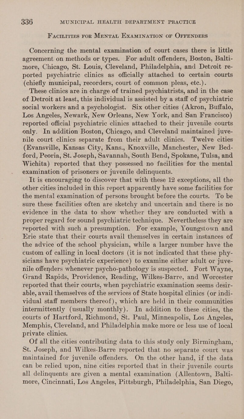 Factuitres FoR Menran EXAMINATION OF OFFENDERS Concerning the mental examination of court cases there is little agreement on methods or types. For adult offenders, Boston, Balti- more, Chicago, St. Louis, Cleveland, Philadelphia, and Detroit re- ported psychiatric clinics as officially attached to certain courts (chiefly municipal, recorders, court of common pleas, etc.). These clinics are in charge of trained psychiatrists, and in the case of Detroit at least, this individual is assisted by a staff of psychiatric social workers and a psychologist. Six other cities (Akron, Buffalo, Los Angeles, Newark, New Orleans, New York, and San Francisco) reported official psychiatric clinics attached to their juvenile courts only. In addition Boston, Chicago, and Cleveland maintained juve- nile court clinics separate from their adult clinics. Twelve cities (Evansville, Kansas City, Kans., Knoxville, Manchester, New Bed- ford, Peoria, St. Joseph, Savannah, South Bend, Spokane, Tulsa, and Wichita) reported that they possessed no facilities for the mental examination of prisoners or juvenile delinquents. It is encouraging to discover that with these 12 exceptions, all the. other cities included in this report apparently have some facilities for the mental examination of persons brought before the courts. To be sure these facilities often are sketchy and uncertain and there is no evidence in the data to show whether they are conducted with a proper regard for sound psychiatric technique. Nevertheless they are reported with such a presumption. For example, Youngstown and Erie state that their courts avail themselves in certain instances of the advice of the school physician, while a larger number have the custom of calling in local doctors (it is not indicated that these phy- sicians have psychiatric experience) to examine either adult or juve- nile offenders whenever psycho-pathology is suspected. Fort Wayne, Grand Rapids, Providence, Reading, Wilkes-Barre, and Worcester reported that their courts, when psychiatric examination seems desir- able, avail themselves of the services of State hospital clinics (or indi- vidual staff members thereof), which are held in their communities intermittently (usually monthly). In addition to these cities, the courts of Hartford, Richmond, St. Paul, Minneapolis, Los Angeles, Memphis, Cleveland, and Philadelphia make more or less use of local private clinics. Of all the cities contributing data to this study only Birminghan, - St. Joseph, and Wilkes-Barre reported that no separate court was maintained for juvenile offenders. On the other hand, if the data can be relied upon, nine cities reported that in their juvenile courts all delinquents are given a mental examination (Allentown, Balti- more, Cincinnati, Los Angeles, Pittsburgh, Philadelphia, San Diego,