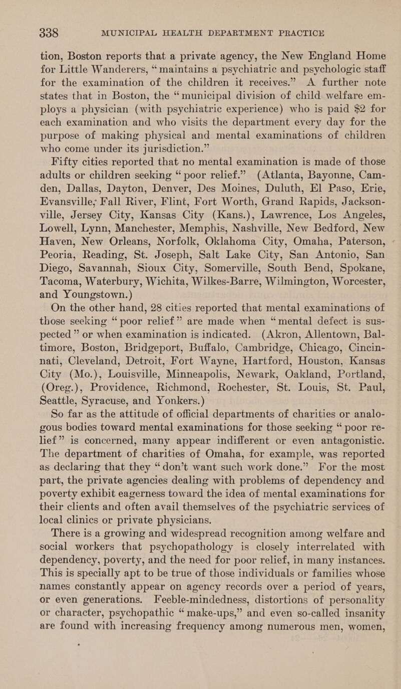 tion, Boston reports that a private agency, the New England Home for Little Wanderers, “ maintains a psychiatric and psychologic staff for the examination of the children it receives.” A further note states that in Boston, the “ municipal division of child welfare em- ploys a physician (with psychiatric experience) who is paid $2 for each examination and who visits the department every day for the purpose of making physical and mental examinations of children who come under its jurisdiction.” Fifty cities reported that no mental examination is made of those adults or children seeking “ poor relief.” (Atlanta, Bayonne, Cam- den, Dallas, Dayton, Denver, Des Moines, Duluth, El Paso, Erie, Evansville; Fall River, Flint, Fort Worth, Grand Rapids, Jackson- ville, Jersey City, Kansas City (Kans.), Lawrence, Los Angeles, Lowell, Lynn, Manchester, Memphis, Nashville, New Bedford, New Haven, New Orleans, Norfolk, Oklahoma City, Omaha, Paterson, Peoria, Reading, St. Joseph, Salt Lake City, San Antonio, San Diego, Savannah, Sioux City, Somerville, South Bend, Spokane, Tacoma, Waterbury, Wichita, Wilkes-Barre, Wilmington, Worcester, and Youngstown.) On the other hand, 28 cities reported that mental examinations of those seeking “poor relief” are made when “mental defect is sus- pected ” or when examination is indicated. (Akron, Allentown, Bal- timore, Boston, Bridgeport, Buffalo, Cambridge, Chicago, Cincin- nati, Cleveland, Detroit, Fort Wayne, Hartford, Houston, Kansas City (Mo.), Louisville, Minneapolis, Newark, Oakland, Portland, (Oreg.), Providence, Richmond, Rochester, St. Louis, St. Paul, Seattle, Syracuse, and Yonkers.) So far as the attitude of official departments of charities or analo- gous bodies toward mental examinations for those seeking “ poor re- lief” is concerned, many appear indifferent or even antagonistic. The department of charities of Omaha, for example, was reported as declaring that they “don’t want such work done.” For the most part, the private agencies dealing with problems of dependency and poverty exhibit eagerness toward the idea of mental examinations for their clents and often avail themselves of the psychiatric services of local clinics or private physicians. There is a growing and widespread recognition among welfare and social workers that psychopathology is closely interrelated with dependency, poverty, and the need for poor relief, in many instances. This is specially apt to be true of those individuals or families whose names constantly appear on agency records over a period of years, or even generations. IJfeeble-mindedness, distortions of personality or character, psychopathic “ make-ups,” and even so-called insanity are found with increasing frequency among numerous men, women,