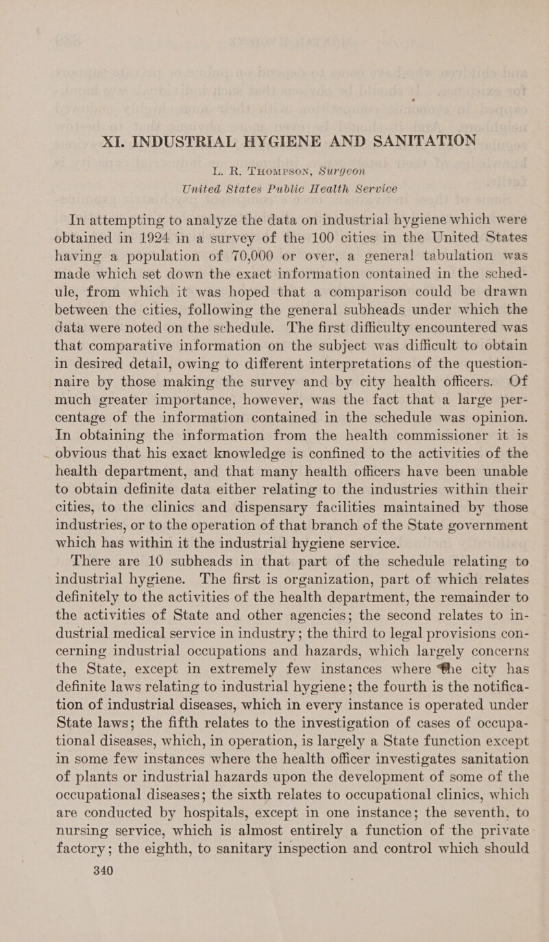 L. R. THomrson, Surgeon United States Public Health Service In attempting to analyze the data on industrial hygiene which were obtained in 1924 in a survey of the 100 cities in the United States having a population of 70,000 or over, a general tabulation was made which set down the exact information contained in the sched- ule, from which it was hoped that a comparison could be drawn between the cities, following the general subheads under which the data were noted on the schedule. The first difficulty encountered was that comparative information on the subject was difficult to obtain in desired detail, owing to different interpretations of the question- naire by those making the survey and by city health officers. Of much greater importance, however, was the fact that a large per- centage of the information contained in the schedule was opinion. In obtaining the information from the health commissioner it is obvious that his exact knowledge is confined to the activities of the health department, and that many health officers have been unable to obtain definite data either relating to the industries within their cities, to the clinics and dispensary facilities maintained by those industries, or to the operation of that branch of the State government which has within it the industrial hygiene service. There are 10 subheads in that part of the schedule relating to industrial hygiene. The first is organization, part of which relates definitely to the activities of the health department, the remainder to the activities of State and other agencies; the second relates to in- dustrial medical service in industry; the third to legal provisions con- cerning industrial occupations and hazards, which largely concerns the State, except in extremely few instances where @he city has definite laws relating to industrial hygiene; the fourth is the notifica- tion of industrial diseases, which in every instance is operated under State laws; the fifth relates to the investigation of cases of occupa- tional diseases, which, in operation, is largely a State function except in some few instances where the health officer investigates sanitation of plants or industrial hazards upon the development of some of the occupational diseases; the sixth relates to occupational clinics, which are conducted by hospitals, except in one instance; the seventh, to nursing service, which is almost entirely a function of the private factory; the eighth, to sanitary inspection and control which should