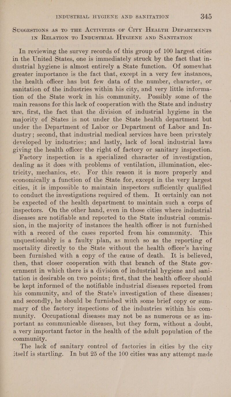 SUGGESTIONS AS TO THE AcrTiviriges oF Crry Hratra DrparTMENts IN RELATION TO INDUSTRIAL HYGIENE AND SANITATION In reviewing the survey records of this group of 100 largest cities in the United States, one is immediately struck by the fact that in- dustrial hygiene is almost entirely a State function. Of somewhat greater importance is the fact that, except in a very few instances, the health officer has but few data of the number, character, or sanitation of the industries within his city, and very little informa- tion of the State work in his community. Possibly some of the main reasons for this lack of cooperation with the State and industry ‘are, first, the fact that the division of industrial hygiene in the majority of States is not under the State health department but under the Department of Labor or Department of Labor and In- dustry; second, that industrial medical services have been privately developed by industries; and lastly, lack of local industrial laws giving the health officer the right of factory or sanitary inspection. Factory inspection is a specialized character of investigation, dealing as it does with problems of ventilation, illumination, elec- tricity, mechanics, etc. For this reason it is more properly and economically a function of the State for, except in the very largest cities, it is impossible to maintain inspectors sufficiently qualified to conduct the investigations required of them. It certainly can not be expected of the health department to maintain such a corps of inspectors. On the other hand, even in those cities where industrial diseases are notifiable and reported to the State industrial commis- sion, in the majority of instances the health officer is not furnished with a record of the cases reported from his community. This unquestionably is a faulty plan, as much so as the reporting of mortality directly to the State without the health officer’s having been furnished with a copy of the cause of death. It is believed, then, that closer cooperation with that branch of the State gov- ernment in which there is a division of industrial hygiene and sani- tation is desirable on two points; first, that the health officer should be kept informed of the notifiable industrial diseases reported from his community, and of the State’s investigation of these diseases; and secondly, he should be furnished with some brief copy or sum- mary of the factory inspections of the industries within his com- munity. Occupational diseases may not be as numerous or as im- portant as communicable diseases, but they form, without a doubt, a very important factor in the health of the adult population of the community. The lack of sanitary control of factories in cities by the city itself is startling. In but 25 of the 100 cities was any attempt made