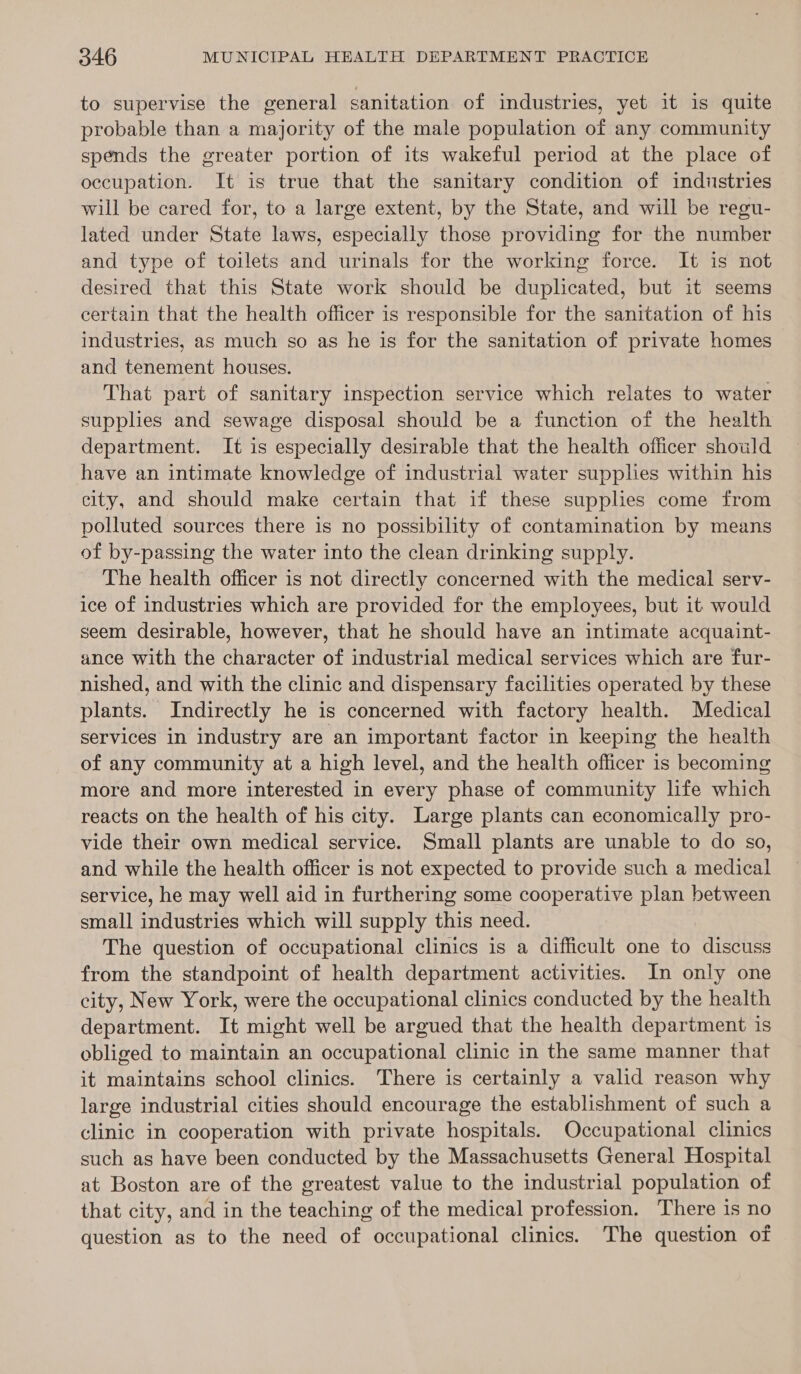 to supervise the general sanitation of industries, yet it is quite probable than a majority of the male population of any community spends the greater portion of its wakeful period at the place of occupation. It is true that the sanitary condition of industries will be cared for, to a large extent, by the State, and will be regu- lated under State laws, especially those providing for the number and type of toilets and urinals for the working force. It is not desired that this State work should be duplicated, but it seems certain that the health officer is responsible for the sanitation of his industries, as much so as he is for the sanitation of private homes and tenement houses. That part of sanitary inspection service which relates to water supplies and sewage disposal should be a function of the health department. It is especially desirable that the health officer should have an intimate knowledge of industrial water supplies within his city, and should make certain that if these supplies come from polluted sources there is no possibility of contamination by means of by-passing the water into the clean drinking supply. The health officer is not directly concerned with the medical serv- ice of industries which are provided for the employees, but it would seem desirable, however, that he should have an intimate acquaint- ance with the character of industrial medical services which are fur- nished, and with the clinic and dispensary facilities operated by these plants. Indirectly he is concerned with factory health. Medical services in industry are an important factor in keeping the health of any community at a high level, and the health officer is becoming more and more interested in every phase of community life which reacts on the health of his city. Large plants can economically pro- vide their own medical service. Small plants are unable to do so, and while the health officer is not expected to provide such a medical service, he may well aid in furthering some cooperative plan between small industries which will supply this need. The question of occupational clinics is a difficult one to discuss from the standpoint of health department activities. In only one city, New York, were the occupational clinics conducted by the health department. It might well be argued that the health department is obliged to maintain an occupational clinic in the same manner that it maintains school clinics. There is certainly a valid reason why large industrial cities should encourage the establishment of such a clinic in cooperation with private hospitals. Occupational clinics such as have been conducted by the Massachusetts General Hospital at Boston are of the greatest value to the industrial population of that city, and in the teaching of the medical profession. There is no question as to the need of occupational clinics. The question of