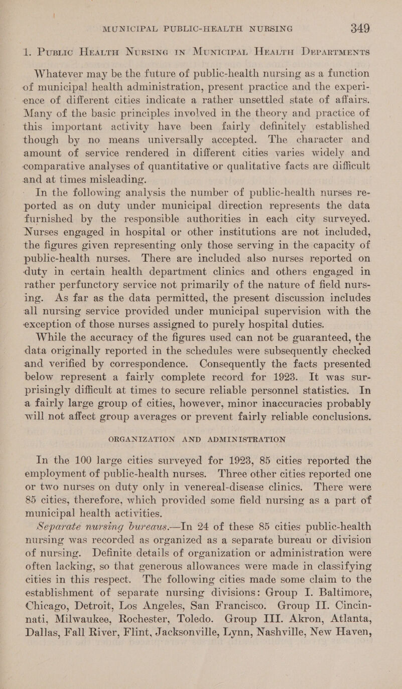 1. Pustic Heattu Nursing 1x Municresatn Heatru DerartMents Whatever may be the future of public-health nursing as a function of municipal health administration, present practice and the experi- ence of different cities indicate a rather unsettled state of affairs. Many of the basic principles involved in the theory and practice of this important activity have been fairly definitely established though by no means universally accepted. The character and amount of service rendered in different cities varies widely and comparative analyses of quantitative or qualitative facts are difficult and at times misleading. In the following analysis the number of public-health nurses re- ported as on duty under municipal direction represents the data furnished by the responsible authorities in each city surveyed. Nurses engaged in hospital or other institutions are not included, the figures given representing only those serving in the capacity of public-health nurses. There are included also nurses reported on duty in certain health department clinics and others engaged in rather perfunctory service not primarily of the nature of field nurs- ing. As far as the data permitted, the present discussion includes all nursing service provided under municipal supervision with the exception of those nurses assigned to purely hospital duties. While the accuracy of the figures used can not be guaranteed, the data originally reported in the schedules were subsequently chetked and verified by correspondence. Consequently the facts presented below represent a fairly complete record for 1923. It was sur- prisingly difficult at times to secure reliable personnel statistics. In a fairly large group of cities, however, minor inaccuracies probably will not affect group averages or prevent fairly reliable conclusions. ORGANIZATION AND ADMINISTRATION In the 100 large cities surveyed for 1923, 85 cities reported the employment of public-health nurses. Three other cities reported one or two nurses on duty only in venereal-disease clinics. There were 85 cities, therefore, which provided some field nursing as a part of municipal health activities. Separate nursing bureaus—In 24 of these 85 cities public-health nursing was recorded as organized as a separate bureau or division of nursing. Definite details of organization or administration were often lacking, so that generous allowances were made in classifying cities in this respect. ‘The following cities made some claim to the establishment of separate nursing divisions: Group I. Baltimore, Chicago, Detroit, Los Angeles, San Francisco. Group II. Cincin- nati, Milwaukee, Rochester, Toledo. Group III. Akron, Atlanta, Dallas, Fall River, Flint, Jacksonville, Lynn, Nashville, New Haven,