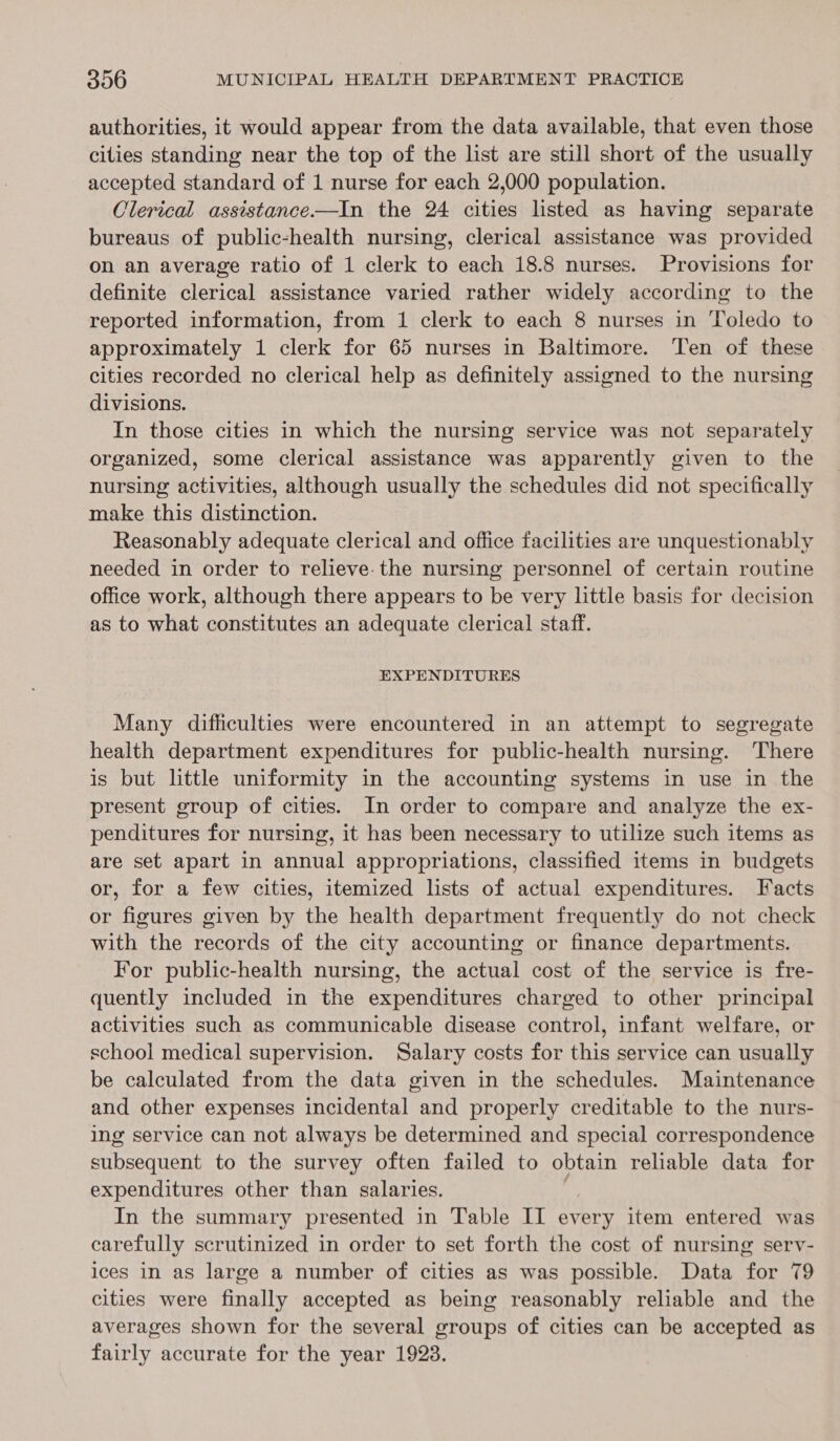 authorities, it would appear from the data available, that even those cities standing near the top of the list are still short of the usually accepted standard of 1 nurse for each 2,000 population. Clerical assistance-——In the 24 cities listed as having separate bureaus of public-health nursing, clerical assistance was provided on an average ratio of 1 clerk to each 18.8 nurses. Provisions for definite clerical assistance varied rather widely according to the reported information, from 1 clerk to each 8 nurses in Toledo to approximately 1 clerk for 65 nurses in Baltimore. Ten of these cities recorded no clerical help as definitely assigned to the nursing divisions. In those cities in which the nursing service was not separately organized, some clerical assistance was apparently given to the nursing activities, although usually the schedules did not specifically make this distinction. Reasonably adequate clerical and office facilities are unquestionably needed in order to relieve. the nursing personnel of certain routine office work, although there appears to be very little basis for decision as to what constitutes an adequate clerical staff. EXPENDITURES Many difficulties were encountered in an attempt to segregate health department expenditures for public-health nursing. ‘There is but little uniformity in the accounting systems in use in the present group of cities. In order to compare and analyze the ex- penditures for nursing, it has been necessary to utilize such items as are set apart in annual appropriations, classified items in budgets or, for a few cities, itemized lists of actual expenditures. Facts or figures given by the health department frequently do not check with the records of the city accounting or finance departments. For public-health nursing, the actual cost of the service is fre- quently included in the expenditures charged to other principal activities such as communicable disease control, infant welfare, or school medical supervision. Salary costs for this service can usually be calculated from the data given in the schedules. Maintenance and other expenses incidental and properly creditable to the nurs- ing service can not always be determined and special correspondence subsequent to the survey often failed to obtain reliable data for expenditures other than salaries. In the summary presented in Table II every item entered was carefully scrutinized in order to set forth the cost of nursing serv- ices in as large a number of cities as was possible. Data for 79 cities were finally accepted as being reasonably reliable and the averages shown for the several groups of cities can be accepted as fairly accurate for the year 1923.