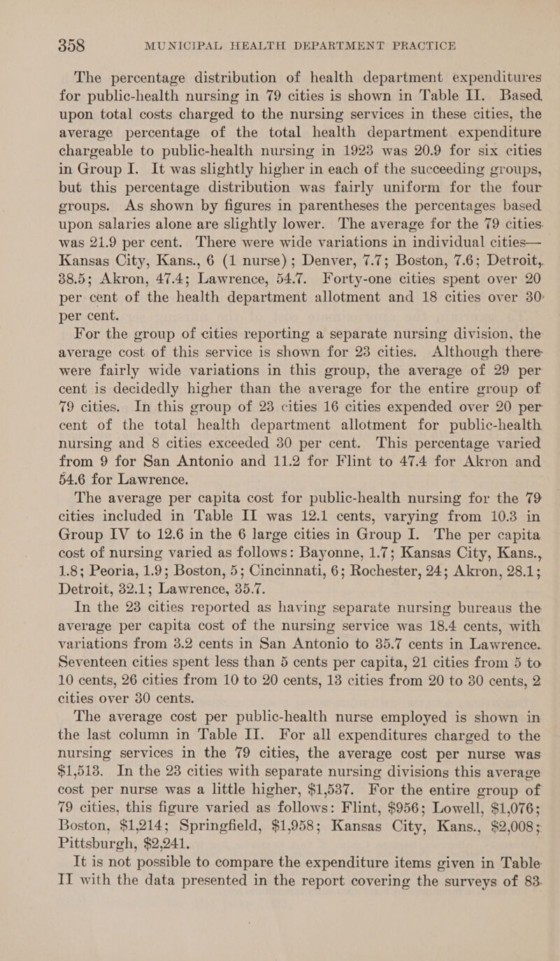 The percentage distribution of health department expenditures for public-health nursing in 79 cities is shown in Table II. Based, upon total costs charged to the nursing services in these cities, the average percentage of the total health department expenditure chargeable to public-health nursing in 1923 was 20.9 for six cities in Group I. It was slightly higher in each of the succeeding groups, but this percentage distribution was fairly uniform for the four groups. As shown by figures in parentheses the percentages based upon salaries alone are slightly lower. The average for the 79 cities. was 21.9 per cent. There were wide variations in individual cities— Kansas City, Kans., 6 (1 nurse); Denver, 7.7; Boston, 7.6; Detroit,. 88.5; Akron, 47.4; Lawrence, 54.7. Forty-one cities spent over 20 per cent of the health department allotment and 18 cities over 30: per cent. For the group of cities reporting a separate nursing division, the average cost of this service is shown for 238 cities. Although there were fairly wide variations in this group, the average of 29 per cent is decidedly higher than the average for the entire group of 79 cities. In this group of 28 cities 16 cities expended over 20 per cent of the total health department allotment for public-health nursing and 8 cities exceeded 30 per cent. This percentage varied from 9 for San Antonio and 11.2 for Flint to 47.4 for Akron and 54.6 for Lawrence. | The average per capita cost for public-health nursing for the 79 cities included in Table IL was 12.1 cents, varying from 10.3 in Group IV to 12.6 in the 6 large cities in Group I. The per capita cost of nursing varied as follows: Bayonne, 1.7; Kansas City, Kans., 1.8; Peoria, 1.9; Boston, 5; Cincinnati, 6; Rochester, 24; Akron, 28.1; Detroit, 32.1; Lawrence, 35.7. In the 28 cities reported as having separate nursing bureaus the average per capita cost of the nursing service was 18.4 cents, with variations from 3.2 cents in San Antonio to 35.7 cents in Lawrence. Seventeen cities spent less than 5 cents per capita, 21 cities from 5 to 10 cents, 26 cities from 10 to 20 cents, 13 cities from 20 to 30 cents, 2 cities over 80 cents. The average cost per public-health nurse employed is shown in the last column in Table II. For all expenditures charged to the nursing services in the 79 cities, the average cost per nurse was $1,513. In the 28 cities with separate nursing divisions this average cost per nurse was a little higher, $1,537. For the entire group of 79 cities, this figure varied as follows: Flint, $956; Lowell, $1,076; Boston, $1,214; Springfield, $1,958; Kansas City, Kans., $2,008; Pittsburgh, $2,241. It is not possible to compare the expenditure items given in Table II with the data presented in the report covering the surveys of 83.