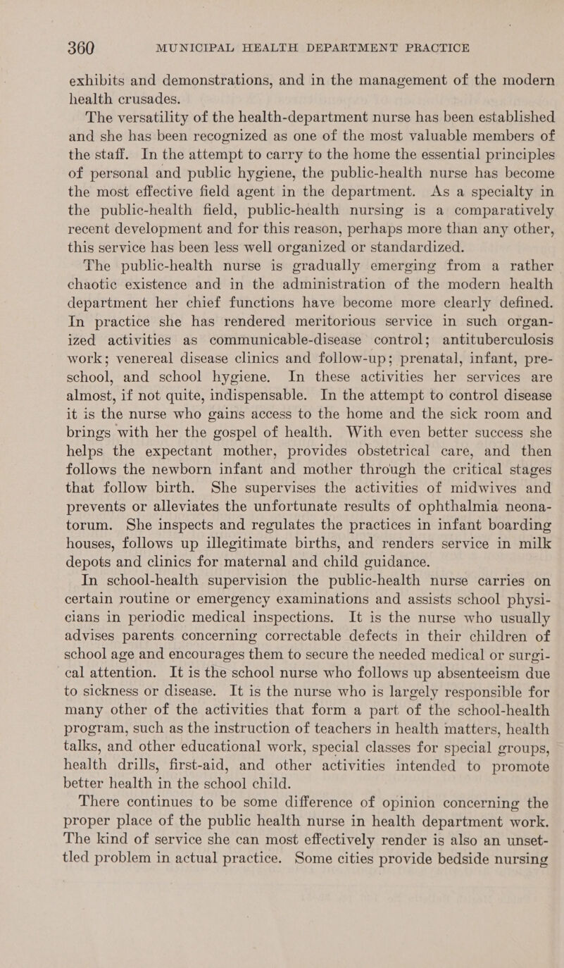 exhibits and demonstrations, and in the management of the modern health crusades. The versatility of the health-department nurse has been established and she has been recognized as one of the most valuable members of the staff. In the attempt to carry to the home the essential principles of personal and public hygiene, the public-health nurse has become the most effective field agent in the department. As a specialty in the public-health field, public-health nursing is a comparatively recent development and for this reason, perhaps more than any other, this service has been less well organized or standardized. The public-health nurse is gradually emerging from a rather chaotic existence and in the administration of the modern health department her chief functions have become more clearly defined. In practice she has rendered meritorious service in such organ- ized activities as communicable-disease control; antituberculosis work; venereal disease clinics and follow-up; prenatal, infant, pre- school, and school hygiene. Im these activities her services are almost, if not quite, indispensable. In the attempt to control disease it is the nurse who gains access to the home and the sick room and brings with her the gospel of health. With even better success she helps the expectant mother, provides obstetrical care, and then follows the newborn infant and mother through the critical stages that follow birth. She supervises the activities of midwives and prevents or alleviates the unfortunate results of ophthalmia neona- torum. She inspects and regulates the practices in infant boarding houses, follows up illegitimate births, and renders service in milk depots and clinics for maternal and child guidance. In school-health supervision the public-health nurse carries on certain routine or emergency examinations and assists school physi- cians in periodic medical inspections. It is the nurse who usually advises parents concerning correctable defects in their children of school age and encourages them to secure the needed medical or surgi- cal attention. It is the school nurse who follows up absenteeism due to sickness or disease. It is the nurse who is largely responsible for many other of the activities that form a part of the school-health program, such as the instruction of teachers in health matters, health talks, and other educational work, special classes for special groups, health drills, first-aid, and other activities intended to promote better health in the school child. There continues to be some difference of opinion concerning the proper place of the public health nurse in health department work. The kind of service she can most effectively render is also an unset- tled problem in actual practice. Some cities provide bedside nursing