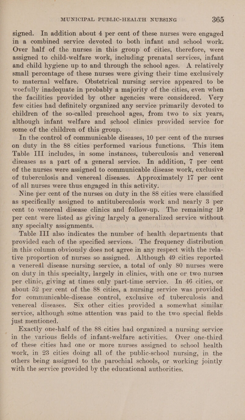 signed. In addition about 4 per cent of these nurses were engaged in a combined service devoted to both infant and school work. Over half of the nurses in this group of cities, therefore, were assigned to child-welfare work, including prenatal services, infant and child hygiene up to and through the school ages. A relatively small percentage of these nurses were giving their time exclusively to maternal welfare. Obstetrical nursing service appeared to be woefully inadequate in probably a majority of the cities, even when the facilities provided by other agencies were considered. Very few cities had definitely organized any service primarily devoted to children of the so-called preschool ages, from two to six years, although infant welfare and school clinics provided service for some of the children of this group. In the control of communicable diseases, 10 per cent of the nurses on duty in the 88 cities performed various functions. This item Table ITI includes, in some instances, tuberculosis and venereal diseases as a part of a general service. In addition, 7 per cent of the nurses were assigned to communicable disease work, exclusive of tuberculosis and venereal diseases. Approximately 17 per cent of all nurses were thus engaged in this activity. Nine per cent of the nurses on duty in the 88 cities were classified as specifically assigned to antituberculosis work and nearly 3 per cent to venereal disease clinics and follow-up. The remaining 19 per cent were listed as giving largely a generalized service without any specialty assignments. Table III also indicates the number of health departments that provided each of the specified services. The frequency distribution in this column obviously does not agree in any respect with the rela- tive proportion of nurses so assigned. Although 49 cities reported a venereal disease nursing service, a total of only 80 nurses were on duty in this specialty, largely in clinics, with one or two nurses per clinic, giving at times only part-time service. In 46 cities, or about 52 per cent of the 88 cities, a nursing service was provided for communicable-disease control, exclusive of tuberculosis and venereal diseases. Six other cities provided a somewhat similar service, although some attention was paid to the two special fields just mentioned. Exactly one-half of the 88 cities had organized a nursing service in the various fields of infant-welfare activities. Over one-third of these cities had one or more nurses assigned to school health work, in 23 cities doing all of the public-school nursing, in the others being assigned to the parochial schools, or working jointly with the service provided by the educational authorities.
