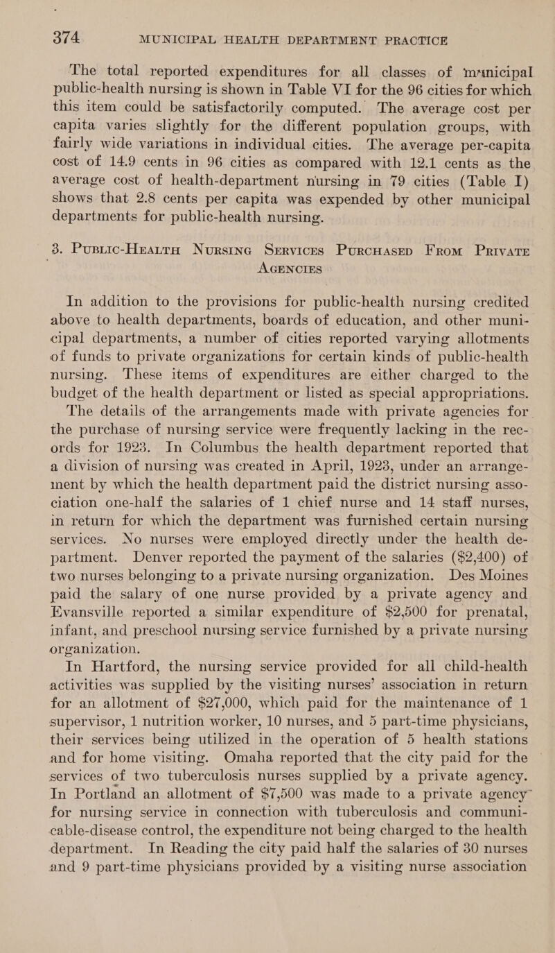 The total reported expenditures for all classes of ‘mrmnicipal public-health nursing is shown in Table VI for the 96 cities for which this item could be satisfactorily computed. The average cost per capita varies slightly for the different population groups, with fairly wide variations in individual cities. The average per-capita cost of 14.9 cents in 96 cities as compared with 12.1 cents as the average cost of health-department nursing in 79 cities (Table I) shows that 2.8 cents per capita was expended by other municipal departments for public-health nursing. 3. Pusiic-Heatra Nurstnc Services Purcuasep From Private AGENCIES In addition to the provisions for public-health nursing credited above to health departments, boards of education, and other muni- cipal departments, a number of cities reported varying allotments of funds to private organizations for certain kinds of public-health nursing. These items of expenditures are either charged to the budget of the health department or listed as special appropriations. The details of the arrangements made with private agencies for the purchase of nursing service were frequently lacking in the rec- ords for 1923. In Columbus the health department reported that a division of nursing was created in April, 1923, under an arrange- ment by which the health department paid the district nursing asso- ciation one-half the salaries of 1 chief nurse and 14 staff nurses, in return for which the department was furnished certain nursing services. No nurses were employed directly under the health de- partment. Denver reported the payment of the salaries ($2,400) of two nurses belonging to a private nursing organization. Des Moines paid the salary of one nurse provided by a private agency and Evansville reported a similar expenditure of $2,500 for prenatal, infant, and preschool nursing service furnished by a private nursing organization. In Hartford, the nursing service provided for all child-health activities was supplied by the visiting nurses’ association in return for an allotment of $27,000, which paid for the maintenance of 1 supervisor, 1 nutrition worker, 10 nurses, and 5 part-time physicians, their services being utilized in the operation of 5 health stations and for home visiting. Omaha reported that the city paid for the services of two tuberculosis nurses supplied by a private agency. In Portland an allotment of $7,500 was made to a private agency” for nursing service in connection with tuberculosis and communi- cable-disease control, the expenditure not being charged to the health department. In Reading the city paid half the salaries of 30 nurses and 9 part-time physicians provided by a visiting nurse association