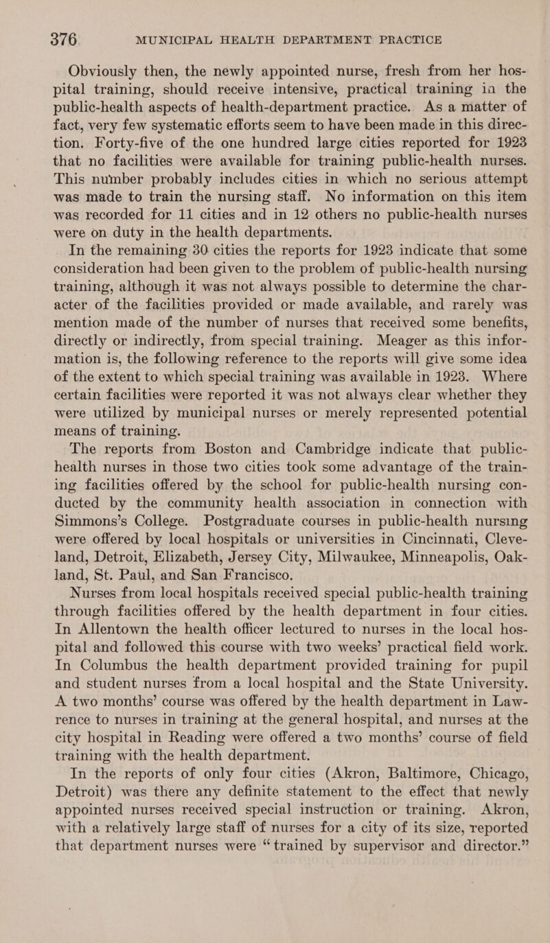 Obviously then, the newly appointed nurse, fresh from her hos- pital training, should receive intensive, practical training in the public-health aspects of health-department practice. As a matter of fact, very few systematic efforts seem to have been made in this direc- tion. Forty-five of the one hundred large cities reported for 1923 that no facilities were available for training public-health nurses. This number probably includes cities in which no serious attempt was made to train the nursing staff. No information on this item was recorded for 11 cities and in 12 others no public-health nurses were on duty in the health departments. In the remaining 30 cities the reports for 1923 indicate that some consideration had been given to the problem of public-health nursing training, although it was not always possible to determine the char- acter of the facilities provided or made available, and rarely was mention made of the number of nurses that received some benefits, directly or indirectly, from special training. Meager as this infor- mation is, the following reference to the reports will give some idea of the extent to which special training was available in 1923. Where certain facilities were reported it was not always clear whether they were utilized by municipal nurses or merely represented potential means of training. The reports from Boston and Cambridge indicate that public- health nurses in those two cities took some advantage of the train- ing facilities offered by the school for public-health nursing con- ducted by the community health association in connection with Simmons’s College. Postgraduate courses in public-health nursing were offered by local hospitals or universities in Cincinnati, Cleve- land, Detroit, Elizabeth, Jersey City, Milwaukee, Minneapolis, Oak- land, St. Paul, and San Francisco. Nurses from local hospitals received special public-health training through facilities offered by the health department in four cities. In Allentown the health officer lectured to nurses in the local hos- pital and followed this course with two weeks’ practical field work. In Columbus the health department provided training for pupil and student nurses from a local hospital and the State University. A two months’ course was offered by the health department in Law- rence to nurses in training at the general hospital, and nurses at the city hospital in Reading were offered a two months’ course of field training with the health department. In the reports of only four cities (Akron, Baltimore, Chicago, Detroit) was there any definite statement to the effect that newly appointed nurses received special instruction or training. Akron, with a relatively large staff of nurses for a city of its size, reported that department nurses were “trained by supervisor and director.”