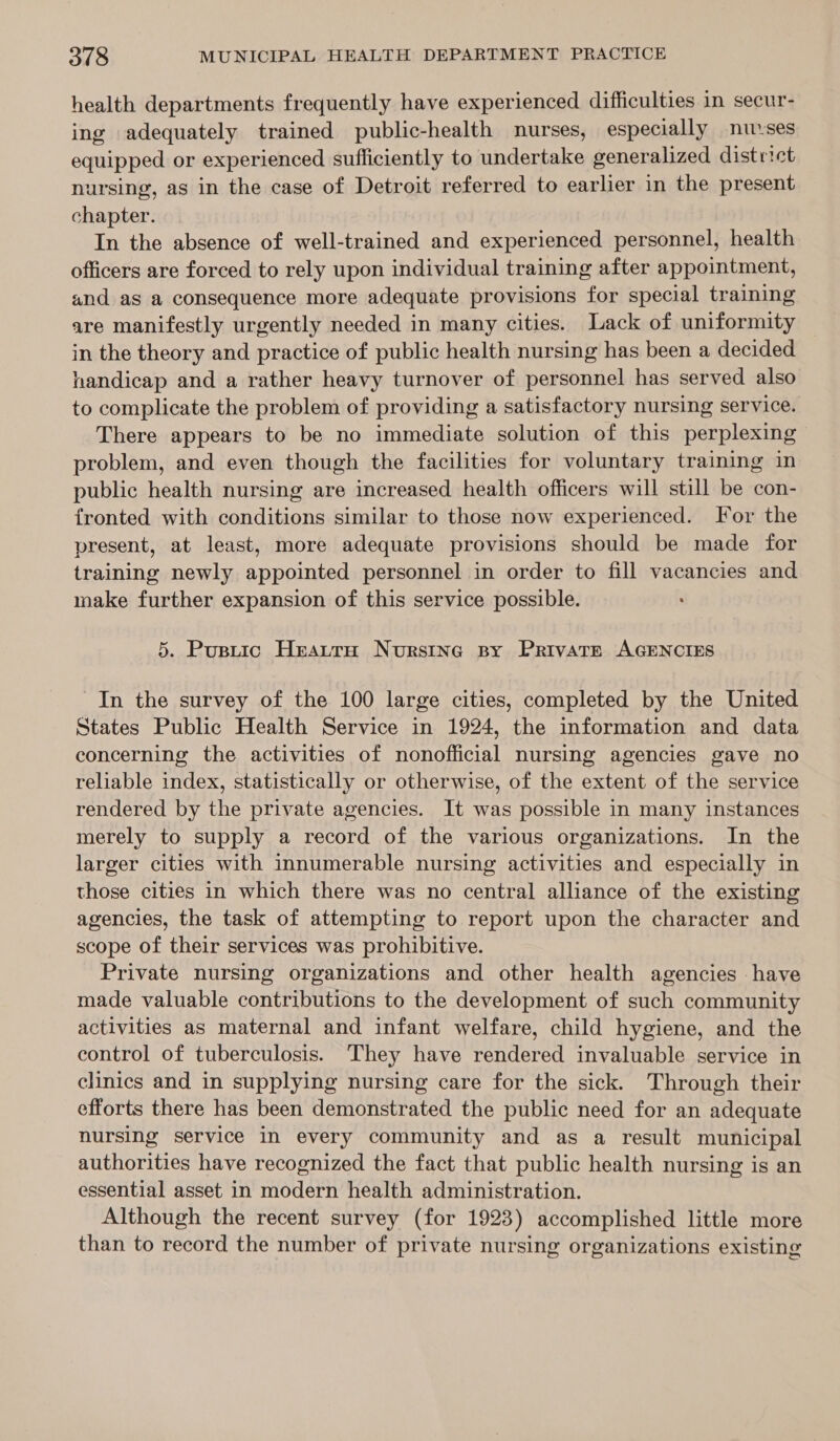 health departments frequently have experienced difficulties in secur- ing adequately trained public-health nurses, especially nuvses equipped or experienced sufficiently to undertake generalized dist riet nursing, as in the case of Detroit referred to earlier in the present chapter. , In the absence of well-trained and experienced personnel, health officers are forced to rely upon individual training after appointment, and as a consequence more adequate provisions for special training are manifestly urgently needed in many cities. Lack of uniformity in the theory and practice of public health nursing has been a decided handicap and a rather heavy turnover of personnel has served also to complicate the problem of providing a satisfactory nursing service. There appears to be no immediate solution of this perplexing problem, and even though the facilities for voluntary training in public health nursing are increased health officers will still be con- fronted with conditions similar to those now experienced. For the present, at least, more adequate provisions should be made for training newly appointed personnel in order to fill vacancies and make further expansion of this service possible. 5. Pustic Heautrao Nursing By Private AGENCIES In the survey of the 100 large cities, completed by the United States Public Health Service in 1924, the information and data concerning the activities of nonofficial nursing agencies gave no reliable index, statistically or otherwise, of the extent of the service rendered by the private agencies. It was possible in many instances merely to supply a record of the various organizations. In the larger cities with innumerable nursing activities and especially in those cities in which there was no central alliance of the existing agencies, the task of attempting to report upon the character and scope of their services was prohibitive. Private nursing organizations and other health agencies have made valuable contributions to the development of such community activities as maternal and infant welfare, child hygiene, and the control of tuberculosis. They have rendered invaluable service in clinics and in supplying nursing care for the sick. Through their efforts there has been demonstrated the public need for an adequate nursing service in every community and as a result municipal authorities have recognized the fact that public health nursing is an essential asset in modern health administration. Although the recent survey (for 1923) accomplished little more than to record the number of private nursing organizations existing