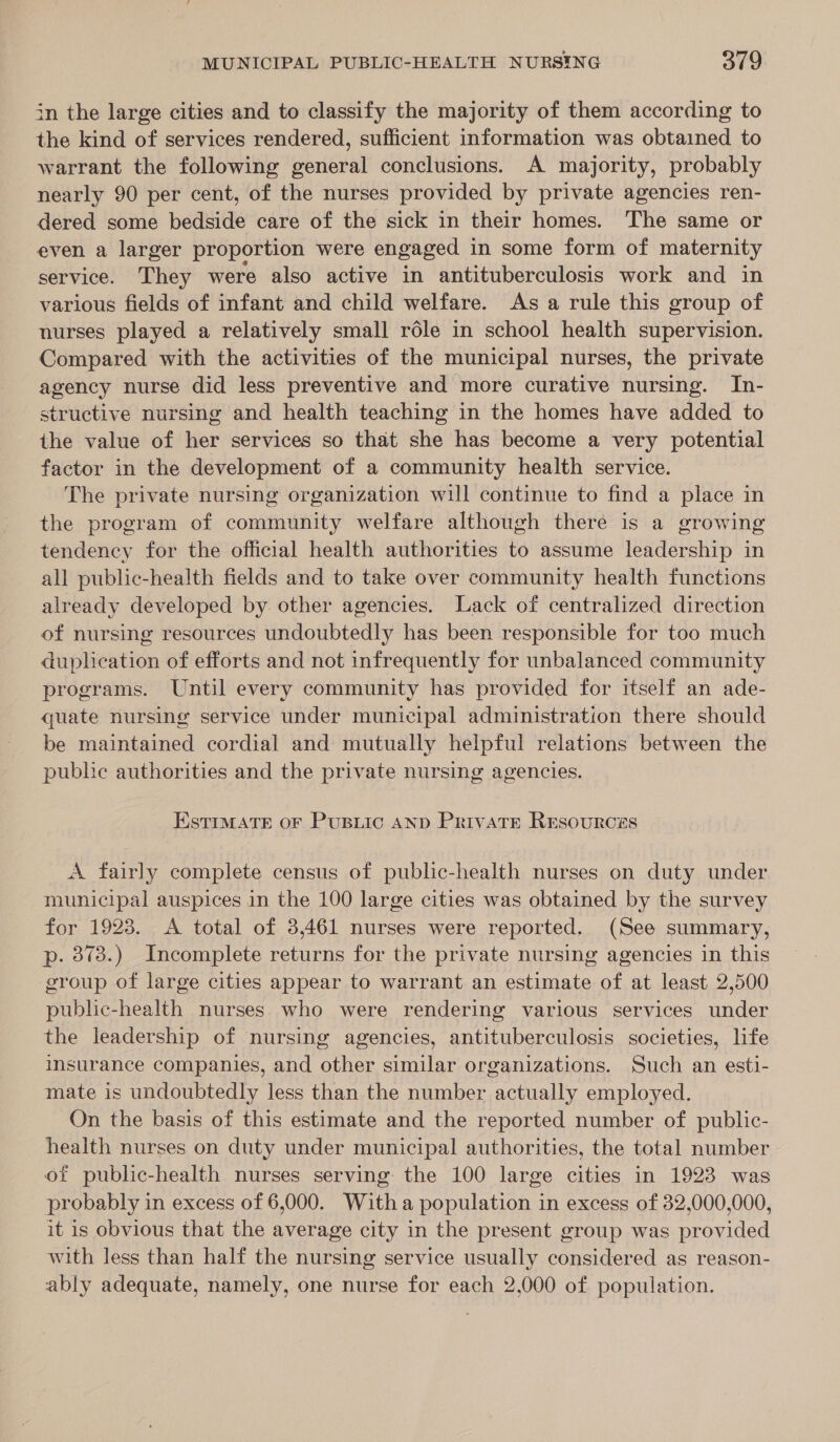 in the large cities and to classify the majority of them according to the kind of services rendered, sufficient information was obtained to warrant the following general conclusions. A majority, probably nearly 90 per cent, of the nurses provided by private agencies ren- dered some bedside care of the sick in their homes. The same or even a larger proportion were engaged in some form of maternity service. They were also active in antituberculosis work and in various fields of infant and child welfare. As a rule this group of nurses played a relatively small role in school health supervision. Compared with the activities of the municipal nurses, the private agency nurse did less preventive and more curative nursing. In- structive nursing and health teaching in the homes have added to the value of her services so that she has become a very potential factor in the development of a community health service. The private nursing organization will continue to find a place in the program of community welfare although there is a growing tendency for the official health authorities to assume leadership in all public-health fields and to take over community health functions already developed by other agencies. Lack of centralized direction of nursing resources undoubtedly has been responsible for too much duplication of efforts and not infrequently for unbalanced community programs. Until every community has provided for itself an ade- quate nursing service under municipal administration there should be maintained cordial and mutually helpful relations between the puble authorities and the private nursing agencies. EstiMATrE oF Pusiic AND PrivATE REsourcés A fairly complete census of public-health nurses on duty under municipal auspices in the 100 large cities was obtained by the survey for 1923. &lt;A total of 3,461 nurses were reported. (See summary, p. 373.) Incomplete returns for the private nursing agencies in this group of large cities appear to warrant an estimate of at least 2,500 public-health nurses who were rendering various services under the leadership of nursing agencies, antituberculosis societies, life imsurance companies, and other similar organizations. Such an esti- mate is undoubtedly less than the number actually employed. On the basis of this estimate and the reported number of public- health nurses on duty under municipal authorities, the total number of public-health nurses serving the 100 large cities in 1923 was probably in excess of 6,000. With a population in excess of 32,000,000, it is obvious that the average city in the present group was provided with less than half the nursing service usually considered as reason- ably adequate, namely, one nurse for each 2,000 of population.