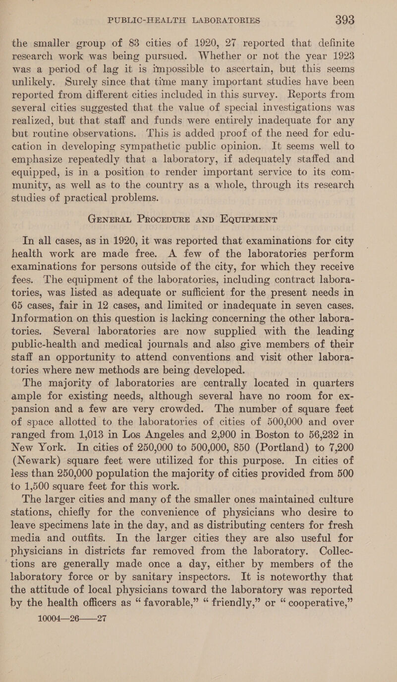 the smaller group of 83 cities of 1920, 27 reported that definite research work was being pursued. Whether or not the year 1923 was a period of lag it is impossible to ascertain, but this seems unlikely. Surely since that time many important studies have been reported from different cities included in this survey. Reports from several cities suggested that the value of special investigations was realized, but that staff and funds were entirely inadequate for any but routine observations. This is added proof of the need for edu- cation in developing sympathetic public opinion. It seems well to emphasize repeatedly that a laboratory, if adequately staffed and equipped, is in a position to render important service to its com- munity, as well as to the country as a whole, through its research studies of practical problems. GENERAL PROCEDURE AND EQUIPMENT In all cases, as in 1920, it was reported that examinations for city health work are made free. A few of the laboratories perform examinations for persons outside of the city, for which they receive fees. ‘The equipment of the laboratories, including contract labora- tories, was listed as adequate or sufficient for the present needs in 65 cases, fair in 12 cases, and limited or inadequate in seven cases. Information on this question is lacking concerning the other labora- tories. Several laboratories are now suppled with the leading _ public-health and medical journals and also give members of their staff an opportunity to attend conventions and visit other labora- tories where new methods are being developed. The majority of laboratories are centrally located in quarters ample for existing needs, although several have no room for ex- pansion and a few are very crowded. The number of square feet of space allotted to the laboratories of cities of 500,000 and over ranged from 1,013 in Los Angeles and 2,900 in Boston to 56,232 in New York. In cities of 250,000 to 500,000, 850 (Portland) to 7,200 (Newark) square feet were utilized for this purpose. In cities of less than 250,000 population the majority of cities provided from 500 to 1,500 square feet for this work. The larger cities and many of the smaller ones maintained culture stations, chiefly for the convenience of physicians who desire to leave specimens late in the day, and as distributing centers for fresh media and outfits. In the larger cities they are also useful for physicians in districts far removed from the laboratory. Collec- tions are generally made once a day, either by members of the laboratory force or by sanitary inspectors. It is noteworthy that the attitude of local physicians toward the laboratory was reported by the health officers as “ favorable,” “ friendly,” or “ cooperative,” 10004—26——27