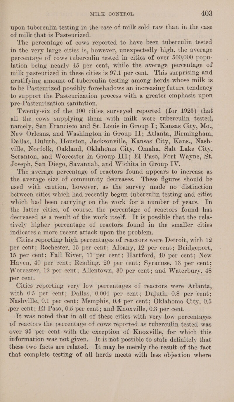 upon tuberculin testing in the case of milk sold raw than in the case of milk that is Pasteurized. The percentage of cows reported to have been tuberculin tested in the very large cities is, however, unexpectedly high, the average percentage of cows tuberculin tested in cities of over 500,000 popu- lation being nearly 45 per cent, while the average percentage of milk pasteurized in these cities is 97.1 per cent. This surprising and gratifying amount of tuberculin testing among herds whose milk is to be Pasteurized possibly foreshadows an increasing future tendency to support the Pasteurization process with a greater emphasis upon pre-Pasteurization sanitation. Twenty-six of the 100 cities surveyed reported (for 1923) that all the cows supplying them with milk were tuberculin tested, namely, San Francisco and St. Louis in Group I; Kansas City, Mo., New Orleans, and Washington in Group II; Atlanta, Birmingham, Dallas, Duluth, Houston, Jacksonville, Kansas City, Kans., Nash- ville, Norfolk, Oakland, Oklahoma City, Omaha, Salt Lake City, Scranton, and Worcester in Group III; El Paso, Fort Wayne, St. Joseph, San Diego, Savannah, and Wichita in Group IV. The average percentage of reactors found appears to increase as the average size of community decreases. These figures should be used with caution, however, as the survey made no distinction between cities which had recently begun tuberculin testing and cities which had been carrying on the work for a number of years. In the latter cities, of course, the percentage of reactors found has decreased as a result of the work itself. It is possible that the rela- tively higher percentage of reactors found in the smaller cities indicates a more recent attack upon the problem. Cities reporting high percentages of reactors were Detroit, with 12 per cent; Rochester, 15 per cent; Albany, 12 per cent; Bridgeport, 15 per cent; Fall River, 17 per cent; Hartford, 40 per cent; New Haven, 40 per cent; Reading, 20 per cent; Syracuse, 13 per cent; Worcester, 12 per cent; Allentown, 30 per cent; and Waterbury, 48 per cent. Cities reporting very low percentages of reactors were Atlanta, with 0.5 per cent; Dallas, 0.004 per cent; Duluth, 0.8 per cent; Nashville, 0.1 per cent; Memphis, 0.4 per cent; Oklahoma City, 0.5 per cent; El Paso, 0.5 per cent; and Knoxville, 0.3 per cent. Tt was noted that in all of these cities with very low percentages of reactors the percentage of cows reported as tuberculin tested was over 95 per cent with the exception of Knoxville, for which this information was not given. It is not possible to state definitely that these two facts are related. It may be merely the result of the fact that complete testing of all herds meets with less objection where