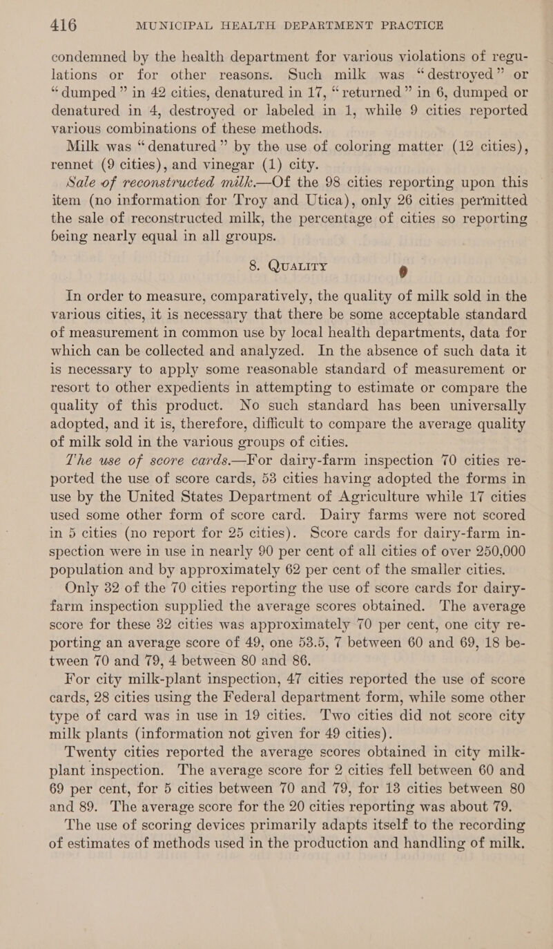 condemned by the health department for various violations of regu- lations or for other reasons. Such milk was “destroyed” or “dumped ” in 42 cities, denatured in 17, “returned” in 6, dumped or denatured in 4, destroyed or labeled in 1, while 9 cities reported various combinations of these methods. Milk was “denatured” by the use of coloring matter (12 cities), rennet (9 cities), and vinegar (1) city. Sale of reconstructed milk—Of the 98 cities reporting upon this item (no information for Troy and Utica), only 26 cities permitted the sale of reconstructed milk, the percentage of cities so reporting | being nearly equal in all groups. 8. QUALITY 4 In order to measure, comparatively, the quality of milk sold in the various cities, it is necessary that there be some acceptable standard of measurement in common use by local health departments, data for which can be collected and analyzed. In the absence of such data it is necessary to apply some reasonable standard of measurement or resort to other expedients in attempting to estimate or compare the quality of this product. No such standard has been universally adopted, and it is, therefore, difficult to compare the average quality of milk sold in the various groups of cities. The use of score cards—FYor dairy-farm inspection 70 cities re- ported the use of score cards, 53 cities having adopted the forms in use by the United States Department of Agriculture while 17 cities used some other form of score card. Dairy farms were not scored in 5 cities (no report for 25 cities). Score cards for dairy-farm in- spection were in use in nearly 90 per cent of all cities of over 250,000 population and by approximately 62 per cent of the smaller cities. Only 382 of the 70 cities reporting the use of score cards for dairy- farm inspection supphed the average scores obtained. The average score for these 32 cities was approximately 70 per cent, one city re- porting an average score of 49, one 53.5, 7 between 60 and 69, 18 be- tween 70 and 79, 4 between 80 and 86. For city milk-plant inspection, 47 cities reported the use of score cards, 28 cities using the Federal department form, while some other type of card was in use in 19 cities. Two cities did not score city milk plants (information not given for 49 cities). Twenty cities reported the average scores obtained in city milk- plant inspection. The average score for 2 cities fell between 60 and 69 per cent, for 5 cities between 70 and 79, for 13 cities between 80 and 89. The average score for the 20 cities reporting was about 79. The use of scoring devices primarily adapts itself to the recording of estimates of methods used in the production and handling of milk.