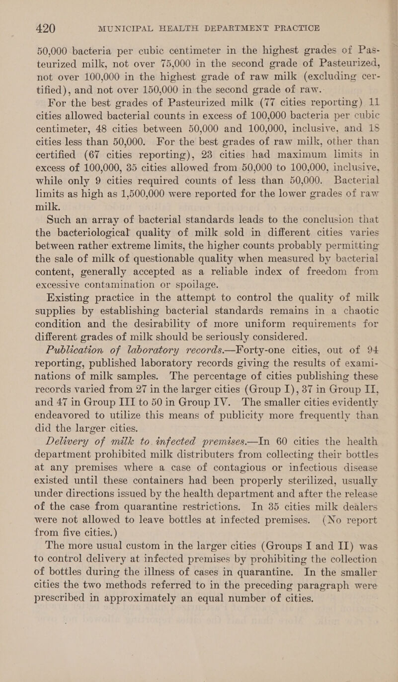 50,000 bacteria per cubic centimeter in the highest grades of Pas- teurized milk, not over 75,000 in the second grade of Pasteurized, not over 100,000 in the highest grade of raw milk (excluding cer- tified), and not over 150,000 in the second grade of raw. For the best grades of Pasteurized milk (77 cities reporting) 11 cities allowed bacterial counts in excess of 100,000 bacteria per cubic centimeter, 48 cities between 50,000 and 100,000, inclusive, and 18 cities less than 50,000. For the best grades of raw milk, other than certified (67 cities reporting), 23 cities had maximum limits in excess of 100,000, 35 cities allowed from 50,000 to 100,000, inclusive, while only 9 cities required counts of less than 50,000. Bacterial limits as high as 1,500,000 were reported for the lower grades of raw milk. Such an array of bacterial standards leads to the conclusion that the bacteriological quality of milk sold in different cities varies between rather extreme limits, the higher counts probably permitting the sale of milk of questionable quality when measured by bacterial content, generally accepted as a reliable index of freedom from excessive contamination or spoilage. Existing practice in the attempt to control the quality of milk supplies by establishing bacterial standards remains in a chaotic condition and the desirability of more uniform requirements for different grades of milk should be seriously considered. Publication of laboratory records.——¥Yorty-one cities, out of 94 reporting, published laboratory records giving the results of exami- nations of milk samples. The percentage of cities publishing these records varied from 27 in the larger cities (Group I), 37 in Group IT, and 47 in Group III to 50in Group IV. The smaller cities evidently endeavored to utilize this means of publicity more frequently than did the larger cities. Delivery of milk to. infected premises—tIn 60 cities the health department prohibited milk distributers from collecting their bottles at any premises where a case of contagious or infectious disease existed until these containers had been properly sterilized, usually under directions issued by the health department and after the release of the case from quarantine restrictions. In 35 cities milk dealers were not allowed to leave bottles at infected premises. (No report from five cities.) The more usual custom in the larger cities (Groups I and II) was to control delivery at infected premises by prohibiting the collection of bottles during the illness of cases in quarantine. In the smaller cities the two methods referred to in the preceding paragraph were prescribed in approximately an equal number of cities.